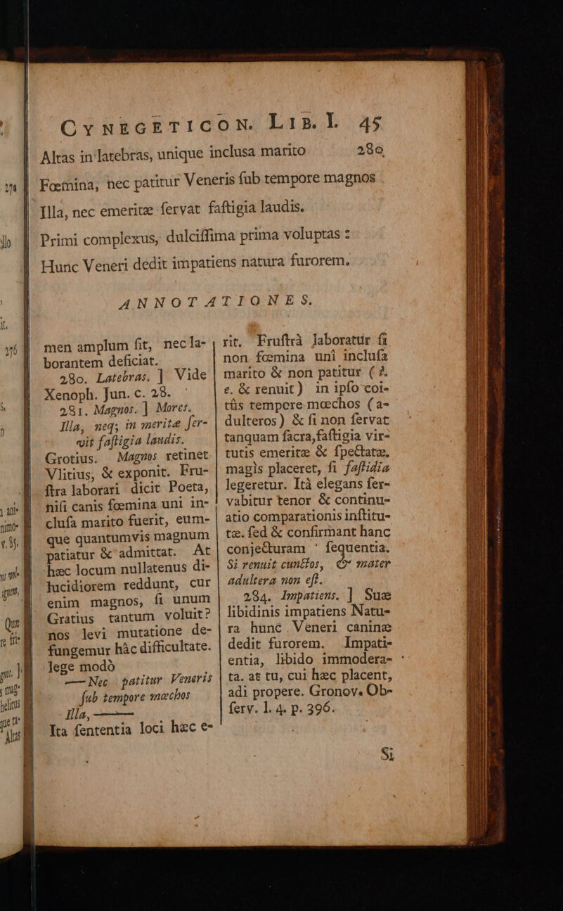 lo | an j nim  (35 n gm, d b M Qut ; [t frt : mE | ue | Aus i  ! J i Faetnina, 45 286 men amplum fit, necla- borantem deficiat. 28o. Latebras. ]. Vide Xenoph. Jun. c. 28. 281. Magnos. ] Mores. Illa, neq; in merita fer- vit fafligia laudis. Grotius. Magos retinet Vlitius, &amp; exponit. Fru- ftra laborari dicit Poeta, nifi canis foemina uni in- clufa marito fuerit, eum- que quantumvis magnum patiatur &amp; admittat. At hzc locum nullatenus di- lucidiorem reddunt, cur enim magnos, fi unum Gratius tantum voluit? nos levi mutatione de- fungemur hàc difficultate. lege modó —Ne patitur Veneris fub. tempore sneechos - Jlla, Ita fententia loci hc €- rit. Fruftrà laboratur fi non.fcesmina uni inclufa marito &amp; non patitur ( 7. e. &amp; renuit) in ipfo coi- tüs tempcre moechos (a- dulteros) &amp; fi non fervat tanquam facra,faftigia vir- tutis emeritz &amp; fpectatze, magls placeret, fi faffidia legeretur. Ità elegans fer- vabitur tenor &amp; continu- atio comparationis inftitu- tz. fed &amp; confirmant hanc conjecturam ' fequentia. Si renuit cunclos, * mater adultera non eft. 284. Impatiem. | Sue libidinis impatiens Natu- ra hunc Venen canine dedit furorem. — Impati- entia, libido 1mmodera- : ta. at tU cui hec placent, adi propere. Gronov. Ob- ferv. 1. 4. p. 396. Si