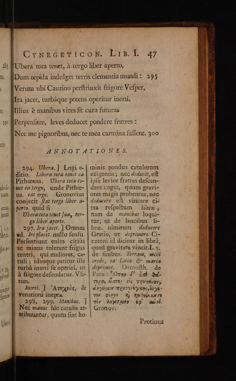 tuu. artus, juxatd Illius E. 294. Ubera.] Logi e- Editio. Lobera tota tenet ea BPithosana. UPerz tota te- B ue? es tergo, unde Pithoe- us. eat ergo. Gronovius | conjecit //s? tergo liber. a- perio. quid fi | — Uberatota tenet Jua, ter- | go liber aperto. | 297.1ra jacet. ] Omnes | ed. 7re placez. nullo fenfu. | Perfentiunt enim citius |8c minus tolerant frigus | teneri, qui meliores, ca- tuli ; ideoque patitur ille turbà inerti fe operiri, ut à frigore defendatur. Vli- tius. Inerti. ]  AT€Xeril 6; venationi inepta. 298, 299. Manibus. ] Nec manis hic catuhs at- &amp;ibuuntur, quum fint ho: « 47 fratres ? ii dl minis pondus catuloruni exigentis ; nec deducet, eft ipfe levior fratres defcen- dere « coget, quum gravi- ores magis probentur, nec deduceie - eft vincere cie tra refpe&amp;um libre; ham de wymibus loqui- tur, ut de lancibus li- bre. nimirum —Zedacere Gratio, ut deprzmere: Ci- ceroni id dicitur in libra, quod gravitate vincit.L.5. de finibus. Terram, wiibs jp ea Laux (€ maria deprimet. | Deme ofth. de Pace: TOrty J' à $&amp;- 7*9» (c eie , Te TvWV, e eUexoy TE? e ^y Xf OLD quA. Qze9V xj X£h eA 09 78 TiV AoM70» €) Aur. | Gronov. Protinus