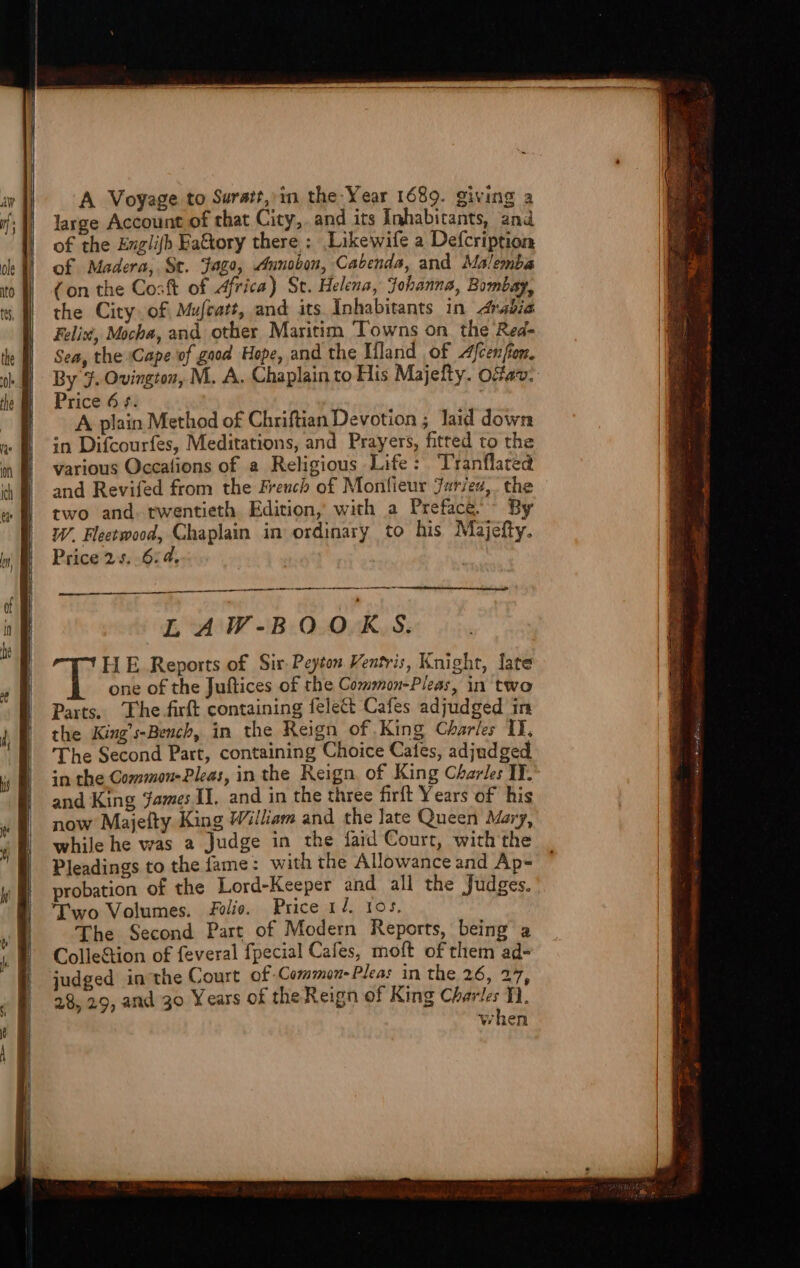 A Voyage to Suratt, in the-Year 1689. giving a large Account of that City,. and its Inhabitants, and of the Exzlijb Ea&amp;ory there : ,Likewife a Defcription of Madera, St. jago, «funobon, Cabenda, and. Malemba ( on the Cosft of Africa) St. Helena, Johanna, Bymbag, the City. of Mafzatt, and its Inhabitants in 44rabia Felix, Mocha, and. other Maritim Towns on. the Red- Sea, the Cape. vf gatd. Hope, and the IHland of Zfcenfin. By 3. Ovington, M. A. Chaplain to His Majefty. Ocav. Price 6 7. A plain Method of Chriftian Devotion ; laid down in Difcourfes, Meditations, and Prayers, fitted to the various Occafions of a Religious Life: Tranflated and Revifed from the Freucb of Monfieur Jar/eu,. the two and twentieth. Edition; with a Prefac&amp;, ^ By W. Fleetwood, Chaplain in ordinary to his Majefty. Price 2.5. 6.d, —À H E Reports of. Sir. Peyton Ventvis, Knight, fate one of the Juftices of the Common-Pleas, in two Parts. The fiít containing felect Cafes adjudged 1n the King';-Bemcb, in the Reign of King Chbaríes lY, 'The Second Part, containing Choice Cates, adjudged in the Common-Plea:, in the. Reign. of King Charle: IT. and King James II. and in the three firft Years of. his now Majeíty King William and the late Queen Mz, whilehe was a Judge in the faid Court, with the Pleadings to the fame: with the Allowance and Ap- probation of the Lord-Keeper and all the Judges. Two Volumes. Pe. Price 14. 105. 'cThe Second Part of Modern Reports, being a Colle&amp;ion of feveral fpecial Cafes, moft of them ad- judged in'the Court of-Coemmen-Plea: in the 26, 27, 28, 29, and 30 Y ears of theReign of King CLarle: T]. when
