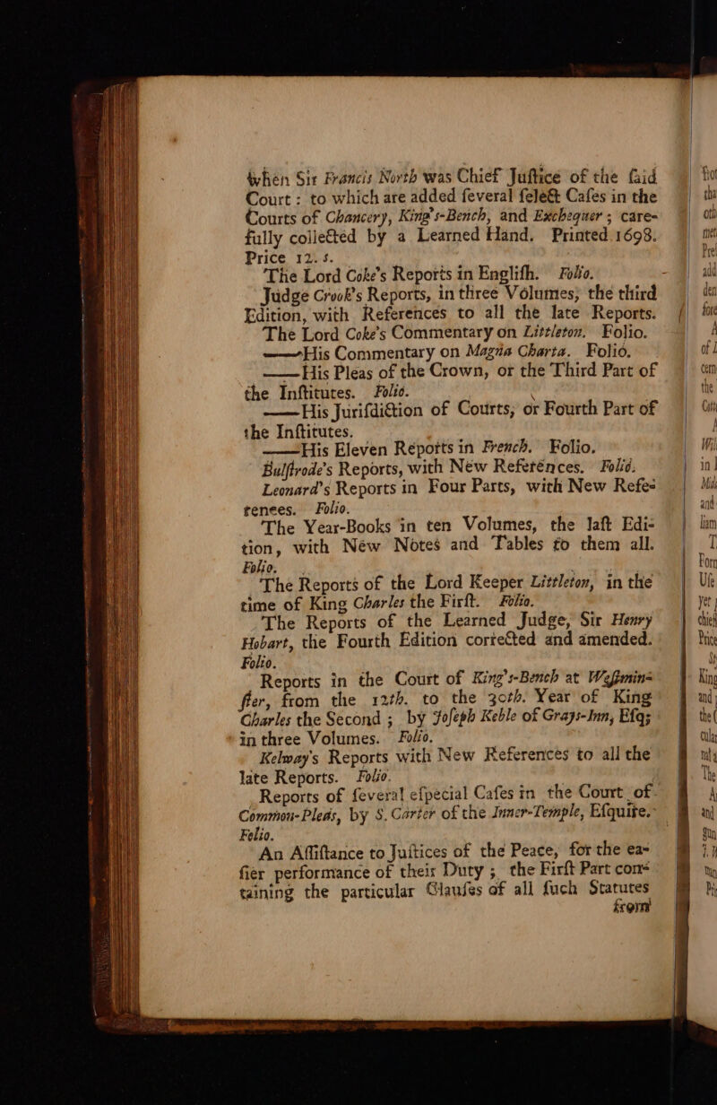 whén Sir Francis Nortb was Chief Juftice of the faid Court : to which are added feveral fele&amp; Cafes in the Courts of Chancery, King s-Berich, and Excbequer ; care- fully colle&amp;éd by a Learned Hand. Printed 1698. Price 12... 'The Lord Coke s Reports in Englifh. — Fo/e. Edition, with. References to all the late Reports. 'The Lord Cobes Commentary on Zi;t/etez. Folio. ——His Commentary on Magza Charta. Folió. —— His Pleas of the Crown, or the Third Part of the Inftitutes. — Fw. ——-His Jurifdi&amp;tion of Courts; or Fourth Part of the Inftitutes. ——His Eleven Reports in Frencb. Folio. Bulfirodes Reports, with New Refeténces.. Folic, Lemnard's Reports in. Four Parts, with New Refe- tenees. Folio. 'The Year-Books in ten Volumes, the laft Edi- tion, with New Notes and Tables £o them all. Folio. 'The Reports of the Lord Keeper Littleton, in the time of King Charles the Firft.— Fo/zo. The Reports of the Learned Judge, Sir Hemry Hobart, tlie Fourth Edition corre&amp;ed and amended. Folio. Reports in the Court of King i-Bencb at. Wefgmin- er, from. the. 127b. to the 3c/b. Year of King Charles the Second ; by Jofegb Keble o£ Grays-Inn, Efq; inthree Volumes. Fo. Kelvays Reports with New Keferences to all the late Reports. Foe. Reports of feveral efpecial Cafes in. the Court. of. Felio. An Affiftance to Juítices of the Peace, for the ea- fier performance of thei: Duty ; the Firft Part cons taning the particular Glaufes of all fuch Statutes £rem 1 I, l in] Mid