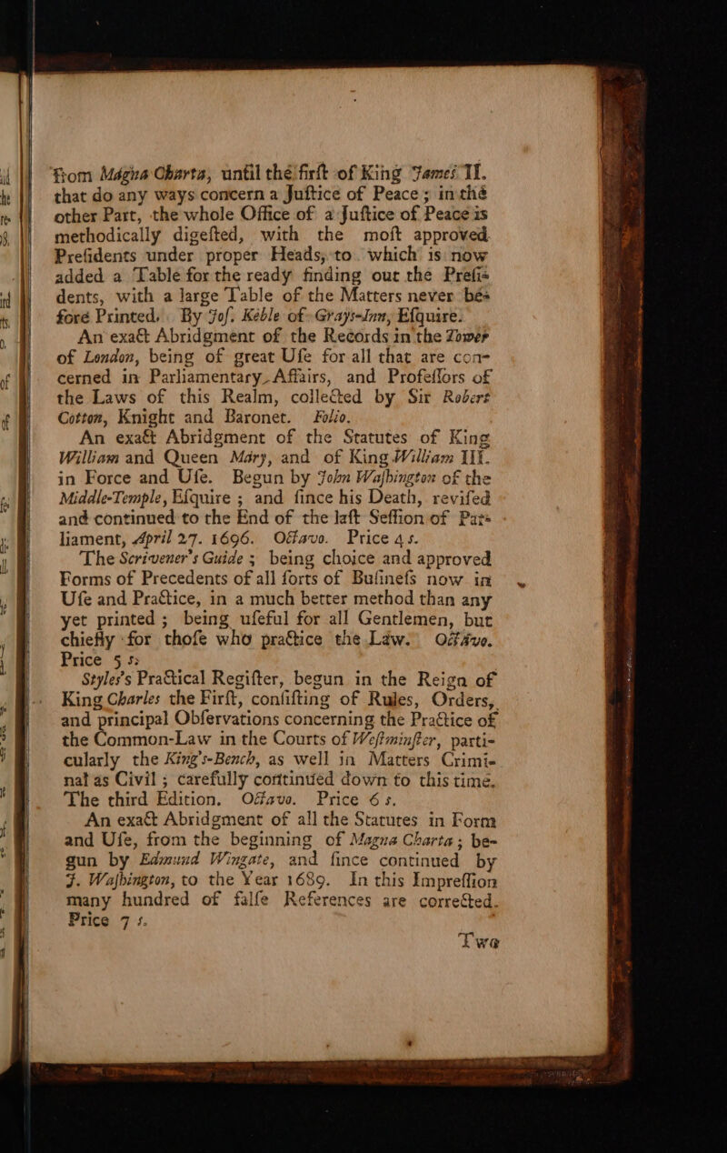 that do any ways concern a Juftice of Peace ; in thé other Part, the whole Office of a juftice of Peace 1s methodically digefted, with the moft approved Preüdents under proper Heads, to. which. 1$. now added a Table for the ready. finding out the Prefi« dents, with a large Table of the Matters never bés foré Printed. «. By of. Keble of- Grayr-Inn, Efquire. An exat&amp;t Abridgment of the Records in the Zoxve* of London, being of great Ufe for all that are con- cerned im Parliamentary, Affairs, and Profeílors o£ the Laws of this Realm, colle&amp;ed by Sir Robert Cotton, Knight and Daronet. He. An exatt Abridgment of the Statutes of King William and Queen Mar), and. of King Williazm 111. in Force and Ufe. Begun by Zoebn Wa]bington of che Middle-Temple, Efquire ;, and. fince his Death, revifed and continued to the End of the laft. Seffion of. Paz- liament, 44p7/] 27. 1696. Ocfavo. Price 45. The Seriveuer's Guide 5; being choice and approved Forms of Precedents of all forts of Buüinefs now in Ufe and Pra&amp;ice, in a much better method than any yet printed ; being ufeful for all Gentlemen, but chiefly :for thofe who pra&amp;ice the Law. Ove. Price 5 5 Style:'s Pra&amp;tical Regifter, begun in the Reign of King Charles the Firft, confifting of Rules, Orders, and principal Obfervations concerning the Practice o£ the Common-Law in the Courts of Weff/minfler, parti- culad]y the Kivz;-Bezcb, as well 3n. Matters Grimi- nal as Civil ; carefully corttinded down to this time. 'Yhe third Edition. OZzve. Price 6 ;. An exa&amp; Abridgment of all the Statutes in Form and Ufe, from the beginning of Magza Charta ; be- gun by Edmuuzd Wiszste, and (ince continued by j. Wajbingten, to the Year 1689. In this Empreffion many hundred of falfe References are corrected. Price 7 ;. Two