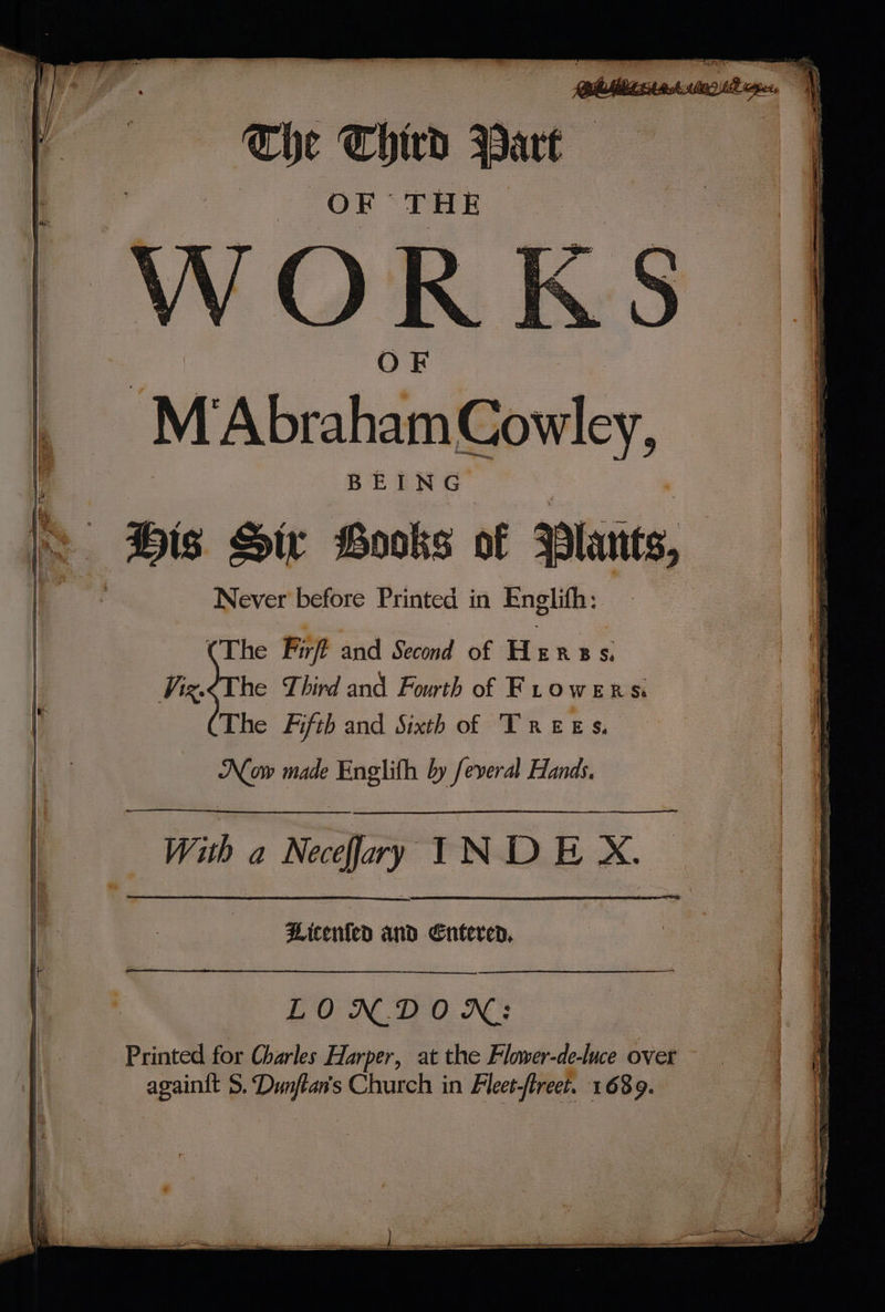 aa i SAS Raat oo ? nl tl eal Fe OND See ere eee (OORT TE eee ee: ; lp LNG Sa PO fan 3 7 ¥ * a - q vi qa OF THE OR OF \@ M ‘Abraham Cowley, BEING Bis Sir Books of 3 Never’ before Printed in Englifh: | (The Firft and Second of HERBS: | @ The Fifth and Sixth of Trees. 7 made ‘algae by feveral Hands, | ae ‘seal a Neceffary ‘ae INDE a | Hicenled and Entered, A LONDON: { Printed for Charles Harper, at the Flower-de-luce overt — ; sea 5. cre s Church in Fleet- fret. 1689.