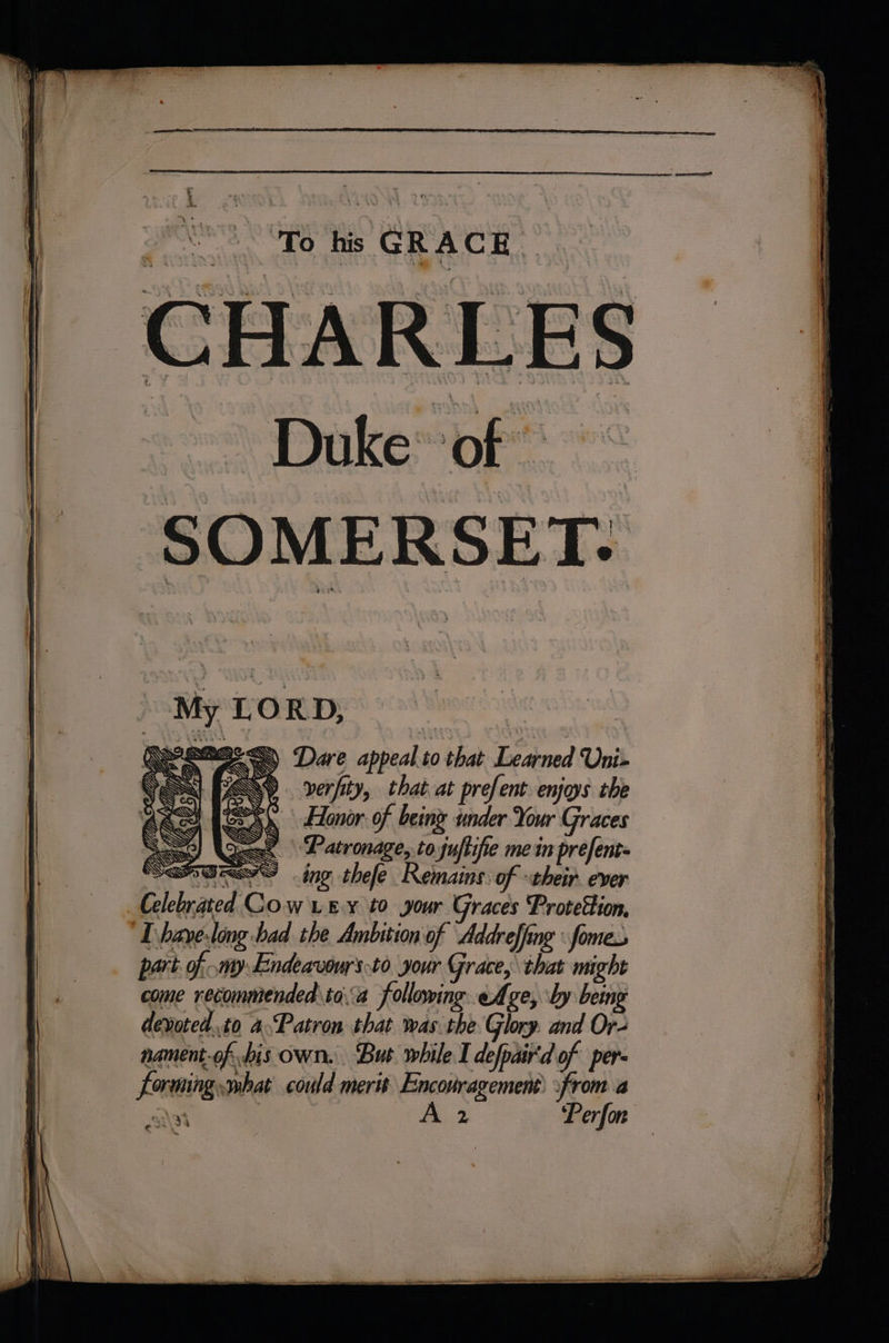 A ~s : 1 To his | GRACE ms 4 CHARLES sca Dake ope SOMERSET. i &lt; Ca rs fe SEY NN SESS) Dare appeal.to that Learned Uni- CX). verfity, that at prefent enjoys the Sx Honor of being under Your Graces dae Patronage, to juftifie me in prefent= ees ing thefe Remains: of their. ever ited COW LEY tO your Graces Protettion, haye-ling bad the Ambition of “Addreffing fomes My LORD, SS SE ‘ » come recommended\toa following eAge, by being devoted.to 4Patron that was the Glory. and Or- nament-of his own. ‘Bus while I defpair'd of per id ~