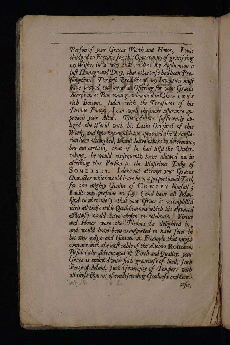 Perfon of your Graces Worth and Honor, Iwas oblidged to Fortune for.this Opportunity of gratifying my Wibes in” away that renders my Application a - juft Homage and Duty, that otberwife had been Pre- Junaption.« The belt Brodutts of my Inveption maul bare proved. too meaw aa O ering for your Graces Acceptance : But coming embarqu'dinCo w x. EY’S rich Bottom, laden with the Treafures of bis Divine Fancy, A can axith theimore affurance ap- proach your Altar, The'eAuthor: fufficiently ob- liged the World with bis Latin Original of this Work, and hgw haswoyld:have approved thet ranfla- tion bere attdmpted, Eemujt.leave'orbers to. determine ; but am certain, that if be bad likd the Under. taking, he would confequently have allowed me in aferibing this Verfion to the Iluftrions Duke of SOMERSET. IL dare not attempt your Graces Charatter which would have been 4 proportioned Task for the mighty Genius of Cow rey himfelf ; Lewillonlyprefume ‘to fay € and have all Man- Kind tovabet:me) that your Grace is accomph{b'd with all chofe noble Qualifications which his elevated Mule. would have chofen’to celebrate. Virtue and» Elonor “were stheThemeshe delighted in , and would bave been tranfported to have feen in bis own wAge and Chmate an Example that might compare with the moft nobleof the Ancient Romans: Befides the Advantages of Birth and Quality; yosir Graceis endoy dwwith fuch greatnefs of Soul; fuck Piety of Adind, fuch Generofity of Lemper;: with all.chofe Charms of. condefcending Goodnefs anid Cour tehe,