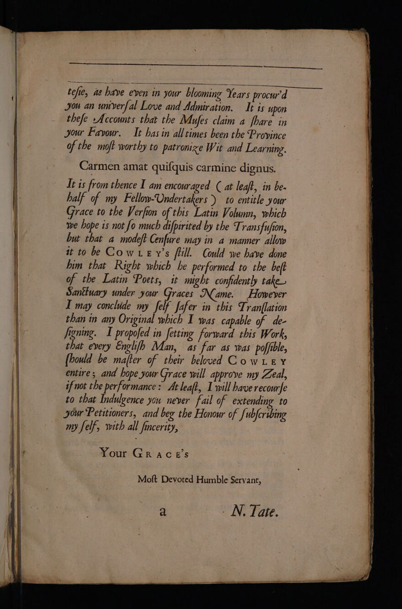 f tefie, as have even in your blooming Years procur’d you an umverfal Love and Admiration. Ist is upon thefe Accounts that the Mufes claim a fhare in your Favour, It has in all times been the Province of the moft worthy to patronize Wit and Learning. Carmen amat quifquis carmine dignus. It is from thence I am encouraged ( at leaft, in be- half of my Fellow-Undertakers &gt;) to entitle your Grace to the Verfon of this Latin Volumn, which we hope is not fo much difpirited by the Transfujion, but that a modeft Cenfure may in a manner allow it to be Cow ey’s fill. Could we have done him that Right which he performed to the beft of the Latin Poets, it might confidently take Santtuary under your Graces Name. However I may conclude my felf fafer in this Tranflation than in any Original which I was capable of de- figning. I propofed in fetting forward this Work, that every Englfh Man, as far as was poffible, (hould be majfter of their beloved CowLey entire; and hope your Grace will approve my Zeal, if not the performance: At leaft, I will have recourfe to that Indulgence you never fail of extending to jour ‘Petitioners, and beg the Honour of fubfcribing Your Grace's Moft Devoted Humble Servant, : sa _ N. Tate.