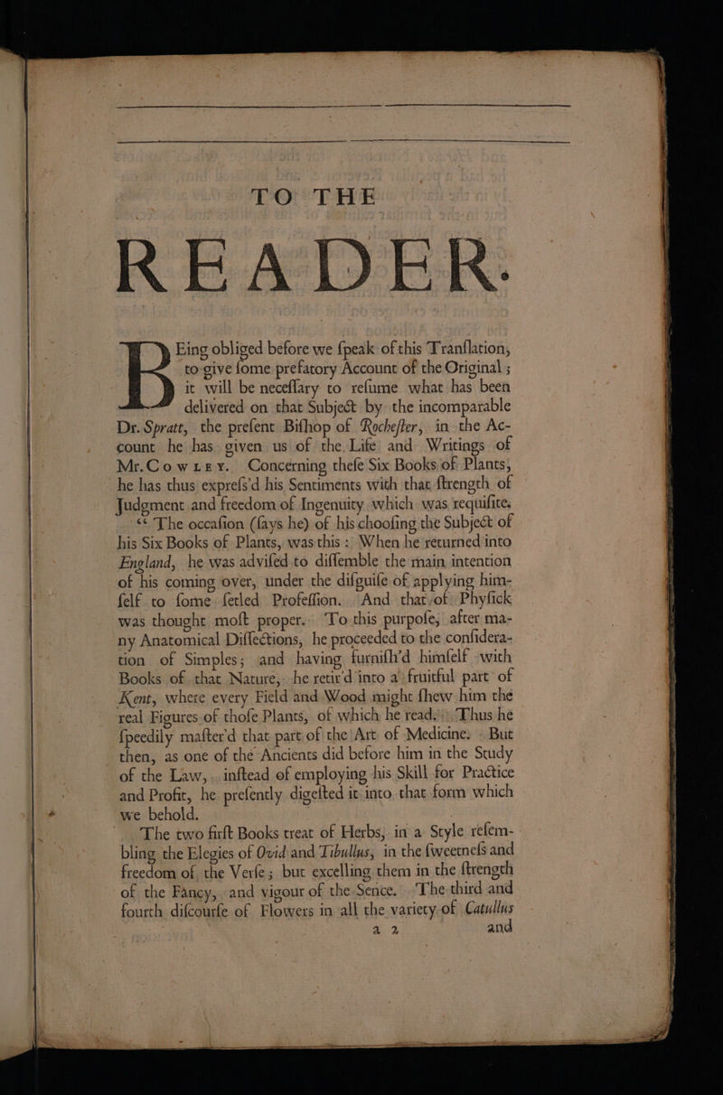 TO THE READE Eing obliged before we {peak of this Tranflation, to give {ome prefatory Account of the Original ; it will be neceflary to refume what has been delivered on that Subject by the incomparable Dr. Spratt, the prefent Bifhop of Roche/ter, in the Ac- count he has given us of the Life and Writings of Mr.Cowxey. Concerning thefe Six Books, of Plants, he has thus exprefs'd his Sentiments with that ftrength of ‘© The occafion (fays he) of his choofing the Subject of his Six Books of Plants, wasthis : When he returned into England, he was advifed.to diffemble the main intention of his coming over, under the difguile of applying him- felf to fome fetled Profeffion. And that/ot Phyfick was thought moft proper. ‘To this purpofe, after ma- ny Anatomical Diffections, he proceeded to the confidera- tion of Simples; and having furnifh’d himfelf with Books of that Nature,- he setir'd into a) fruitful part of Kent, where every Field and Wood might fhew him the real Figures of thofe Plants, of which he read.’)) Thus he fpeedily mafter’d that part of the Art of Medicine. . But of the Law, . inftead of employing his Skill for Practice and Profit, he prefently digetted it into, that form which we behold. esa | The two firft Books treat of Herbs, in a Style refem- bling the Elegies of Ovid and Tibullus, in the fweetnels and freedom of the Verfe ; but excelling them in the f{trength of the Fancy, and vigour of the-Sence. The third and