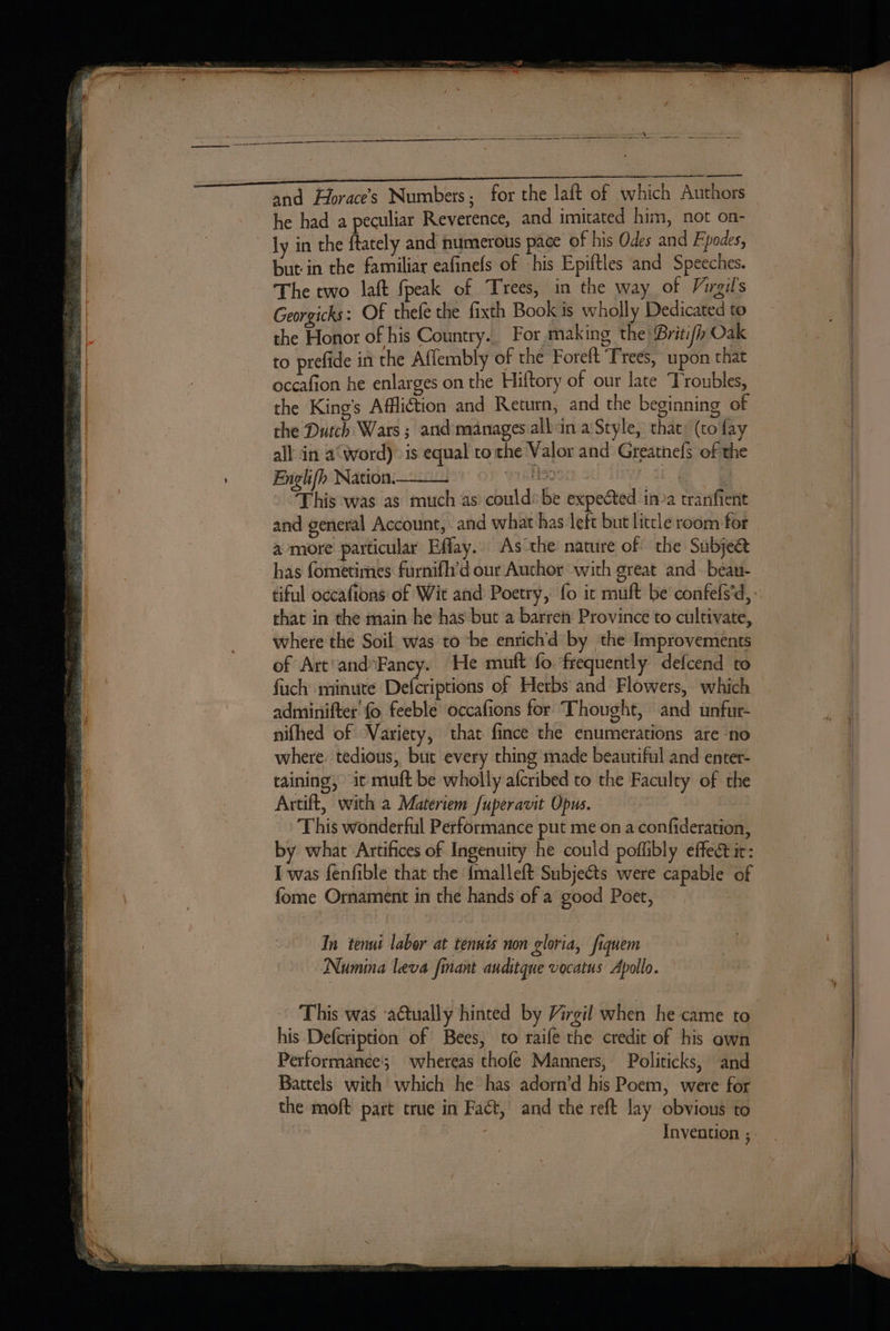 eee and Horace’s Numbers; for the laft of which Authors he had a peculiar Reverence, and imitated him, not on- ly in the ftately and numerous pace of his Odes and Fpodes, but in the familiar eafinefs of his Epiftles and Speeches. The two laft {peak of Trees, in the way of Virgil's Georgicks: Of thefe the fixth Book is wholly Dedicated to the Honor of his Country. For making the Briti/h Oak to prefide in the Affembly of the Foreft Trees, upon that occafion he enlarges on the Hiftory of our late Troubles, the King’s Affliction and Return; and the beginning of the Dutch Wars ; and manages.albin a Style, that: (to fay all in a‘word)» is equal tothe Valor and Greatnefs of the Englifh Nation. OF WisHOOII oh | “This was as much as could: be expected ina tranfienit and general Account, and what has left but litcle room for | a more particular Efflay. As the nature of the Subjea has fometimes furnifh’d our Author with great and. beau- tiful occafions of Wit and Poetry, fo it muft be confefs’d, that in the main he has but a barrety Province to cultivate, where the Soil was to be enrich’'d by the Improvements of Art'andFancy. He muft fo. frequently defcend to fuch minute Defcriptions of Herbs and Flowers, which adminifter' fo feeble occafions for ‘Thought, and unfur- nifhed of Variety, that fince the enumerations are ‘no where. tedious, but every thing made beautiful and enter- taining, it muft be wholly afcribed to the Faculty of the Artift, with a Materiem fuperavit Opus. This wonderful Performance put me on a confideration, by what Artifices of Ingenuity he could poflibly effetic: I was fenfible that the {malleft Subjects were capable of fome Ornament in the hands of a good Poet, In tenut labor at tenuis non gloria, fiquem Numina leva fant auditque vocatus Apollo. This was ‘actually hinted by Virgil when he came to his Defcription of Bees, to raife the credit of his own Performance; whereas thofe Manners, Politicks, and Battels with which he°has adorn’d his Poem, were for the moft part true in Fact, and the reft lay obvious to