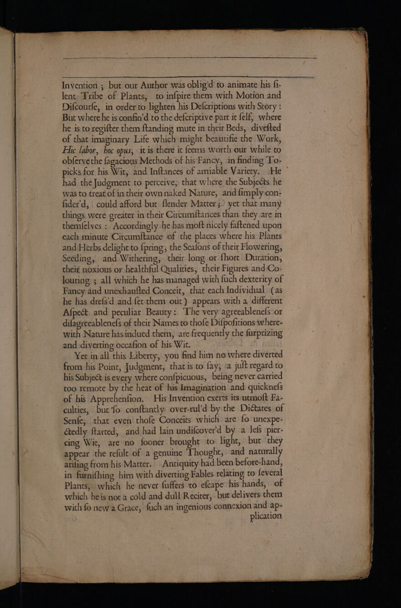 Invention ; but our Author was oblig'd to animate his fi- lent Tribe of Plants, to infpire them with Motion and Difcourfe, in order to lighten his Delcriptions with Story : But where he is confin’d to the defcriptive part ic felf, where he is to regifter them ftanding mute in their Beds, divelted of that imaginary Life which might beautife the Work, Fic labor, hoc opus, itis there ic feems worth our while to obferve the fagacious Methods of his Fancy, an finding ‘To- picks for his Wit, and Inftances of amiable Variety. :He had the Judgment to perceive, that where the Subjects. he was to treat of intheir own naked Nature, and {imply con: things. were greater in their Circumftances than they are in themfelves : Accordingly he bas moft nicely faftened upon each minute Circumftance of the places where his Plants and Herbs delight to {pring the Sealons of their Flowering, Seeding, and Withering, their. long or-fhore Duration, thei noxious or healthful Qualities, their Figures and Co- louring: ; all which he has managed with fuch dexterity of Fancy and unexhaufted Conceit, that each Individual (as he has drefs'd and fet them out) appears with a, different Afpect. and peculiar Beauty: The very agreeablenefs:or difagreeablenefs of their Names to thofe Difpofitions where- with Nature hasindued them, are frequently the furprizing and diverting occafion of his Wit. — : if AgL Yet in all this Liberty, you find him no where diverted from his Point, Judgment, that is to fay, ‘a juft regard to his Subject is every where confpicuous, being never carried too remote by the heat of his Imagination and: quicknefs of his Apprehenfion. His Invention exerts its utmoft Fa- culties, but ’fo conftantly: over-rul’d by the Dictates of Senfe; that even’ thofe Conceits which. are fo unexpe- Gtedly ftarted, and had lain undifcover'd by a Jefs pier- cing Wit, are no fooner brought ‘to: light, but they appear the refult of a genuine Thought, and naturally arifing from his Matter. Antiquity had:been before-hand, in farnifhing him with diverting Fables relating to feveral Plants, which he never fuffers ‘to efcape’ his hands, of which heis not a cold and dull Reciter, but delivers: chem with fo new a Grace, fuch an ingenious connexion and ap- . : plication