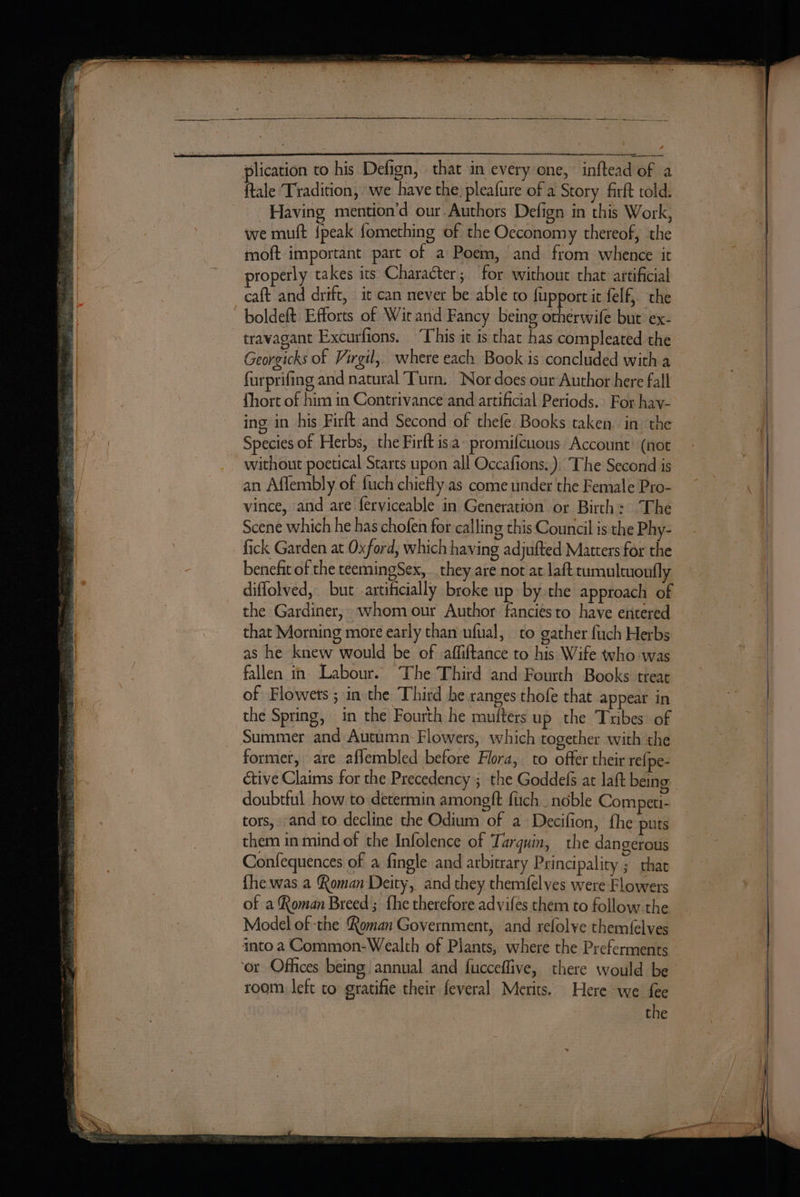 A RN i eae — : , wens ee en ent ftale Tradition, we have the. pleafure of a Story firft told. Having mention’d our Authors Defign in this Work, we muft {peak fomething of the Oeconomy thereof, the moft important part of a Poem, and from whence it properly takes its Character; for without that artificial caft and drift, it can never be able to fupport it felf, the travagant Excurfions. “This ic 1s that has compleated the Georgicks of Virgil, where each Book.is concluded with a furprifing and natural Turn. ‘Nor does our Author here fall fhort of him in Contrivance and artificial Periods. For hav- ing in his Firft and Second of thefe Books taken. in the without poetical Starts upon all Occafions.). The Second is an Affembly of fuch chiefly as come under the Female Pro- vince, and are ferviceable in Generation or Birth: The Scene which he has chofen for calling this Council is the Phy- benefit of the teemingSex, they are not at lait tumultuoufly diffolved, but artificially broke up by the approach of the Gardiner, whom our Author fanciesto have entered that Morning more early than ufual, to gather fuch Herbs as he knew would be of affiftance to his Wife who was fallen in. Labour. The Third and Fourth Books treat of Flowets ; in the Third he ranges thofe that appear in the Spring, in the Fourth he mutters up the Tribes of former, are aflembled before Flora, to offer their re{pe- doubtful how to determin amongft fuch_ noble Competi- tors, and to decline the Odium of a Decifion, fhe puts them in mind of the Infolence of Tarquin, the dangerous Confequences of a fingle and arbitrary Principality ; thae fhe was a Roman Deity, and they themfelves were Flowers of a Roman Breed; fhe therefore advifes them to follow the Model of the Roman Government, and refolve themf{elves room left to gratifie their feveral Merits. Here we fee the