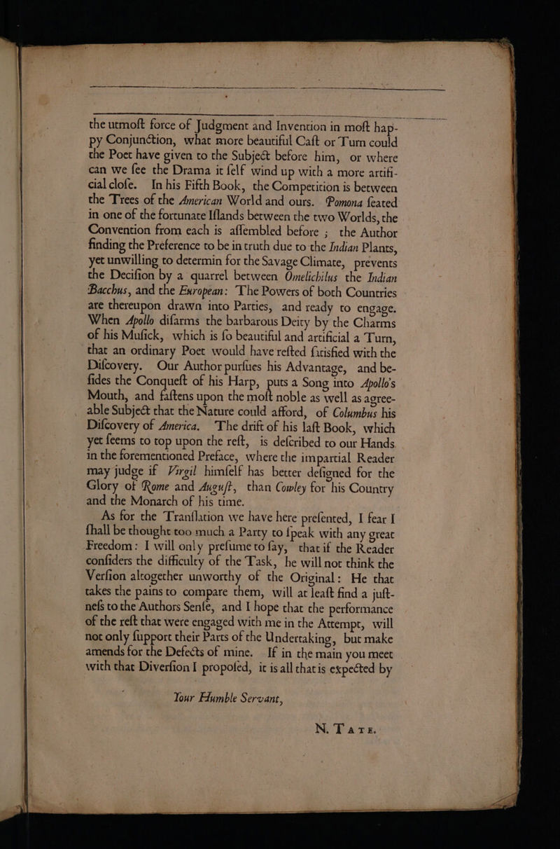 RR RR RN a tn the utmoft force of Judgment and Invention in moft hap- py Conjunction, what more beautiful Caft or Turn could the Poet have given to the Subject before him, or where can we fee the Drama it felf wind up with a more arcifi- cialclofe. In his Fifth Book, the Competition is berween the Trees of the American World and ours. Pomona feated in one of the fortunate Iflands between the two Worlds, the Convention from each is affembled before ; the Author finding the Preference to be in truth due to the Indian Plants, yet unwilling to determin for the Savage Climate, prevents the Decifion by a quarrel between Omelichilus the Indian Bacchus, and the Exropean: The Powers of both Countries are thereupon drawn into Parties, and ready to engage. When Apollo difarms the barbarous Deity by the Charms of his Mufick, which is fo beautiful and artificial a Turn, that an ordinary Poet would have refted firisfied with the Difcovery. Our Author purfues his Advantage, and be- fides the Conqueft of his Harp, puts a Song into Apollo's Mouth, and faftens upon the moft noble as well as agree- Difcovery of America. The drift of his laft Book, which yet feems to top upon the reft, is defcribed to our Hands may judge if Virgil himfelf has better defigned for the Glory of Rome and Auguft, chan Cowley for his Country and the Monarch of his ume. | _As for the Tranflation we have here prefented, I fear I fhall be thought too much a Party to {peak with any great Freedom: I will only prefume to fay, that if the Reader confiders the difficulty of the Task, he will not think the Verfion altogether unworthy of the Original: He that takes the pains to compare them, will at leaft find a juft- nefs to the Authors Senfe, and I hope that che performance of the reft that were engaged with me in the Attempt, will not only fupport their Parts of the Undertaking, but make amends for the Defects of mine. — If in the main you meet with that Diverfion I propofed, ic is all thais expected by Your Edumble Servant,