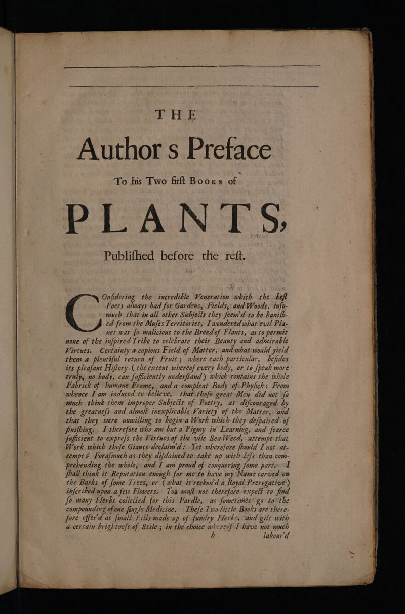 Author s Preface ‘To his Two firft Booxs oe CANES) Publifhed before the reft. Onfidering the incredible Veneration which the bef Poets always had for Gardens; Fields, and: Woods, info- much that in all other Subjects they feem'd to be banifb- ed from the Mufes Territories, I wondered what evil Pla- ™ net was {o malicious to the Breed of Plants, as to permit none of the infpired Tribe to celebrate their. Beauty and admirable Virtues. Certainly a copious Field:of Matter, and what.would yield them a plentiful return of Fruit; where each particular, befides its pleafant Hiftory ( the extent whereof every body, or to {peak more truly, no body, can fuficiently underftaud) which contains the whole Fabrick of humane Frame, anda compleat Body ofPhyfick: From whence I am induced to believe, that \thofe great Men did not “fo quch think them improper Subjects of Poetry, as difcouraged by the greatne{s and almoft inexplicable Variety of the. Matter, and that they were unwilling to begin'a Work which they defpaired. of finifbing. I therefore who am but a Pigmy in Learning, and fcarce fuficient to exprefs the Virtues of the vile SeaWeed, attempt that tempt ¢ Forafmuch as they difdained ta-také up with lefs than.com- prebending the whole, and I am proud of conquering fome. parts: I fhall think it Reputation enough for me-to have my Name carved on the Barks. of fome Trees, or ( what is reckon'd a Royal:Prerogative) infcribed upon.a few Flowers. Tow muft not thereforeexpedt to find fo many Hlerbs collected for this Fardle, as fometimes’ go tothe compounding of one fingle Medicine. Thefe Two little Books are there- fore offerd as {mall Pills made up. of fundry Flerbs, and gilt with a certain brightnefs of Stile; in the choice whereof Thave not much labour'd
