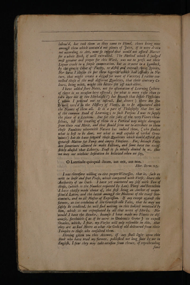 / labour’'d, but took them as they came to Hand, there being none amouglt them which contain'd not plenty of Juice, if it were drawn out according to Art, none fo infipid that would not afford Matter . | for awhole Book, if well extratied. The Method which I judged moft genuine and proper for this Work, was not to prefs out their Liquor crude in a fimple enumeration, but as it were in a Lymbeck, by the gentle Eleat of Poetry, to-difttl and extract their. Spirits, Nor have I chofer to put them together which had Affutty in Na- ture, that might create a difguft for want of Varietysx I rather con- netted thofe of the moft different Qualities, that their contrary Co- lours, being mixt, might the better fet off eachother. I have added fhort Notes, not for oftentation of Learning (where- of there is no occafion here offered; for what is more eafe than to turn over one or two Herbalifis?) but becaufe that befide Phyficians (, whom I pretend not to infirutt, but divert ) there are few Yo well. vers’d in the Hiftory of Plants, as to be acquainted with the Nawes of them-all. It is a part of Philofophy that lies out of the common Road of Learning 5 to fuch Perfons I was to fupply the place of a\Lexicom. But for the fake of the very Plants them- felves, left the treating of them in a Poetical way might derogate ; from their real Merit, and that fhould feem not to attribute to them q ’ ; thofe Faculties wherewith Nature has indued them, (who ftudies | what is beft to be done, not what is moft capable of verbal Orna- | ‘ments ) butsta have feigned thofe Qualities which would afford the greateft Matter for Pomp. and empty Pleafure. For, becaufe Poets are fometimes allowed to make Kuctions,. and fome have too excef- ' frvely abufed ‘that Liberty, .Truft is fo. wholly denied to us, that ‘we. may not without befitation be believed when we fay, ~ ©. Laertiade:quicquid dicam, -aut erit, aut non. » : ru . pay fior, Serm, 25. ‘Iwas therefore willing to.cite proper Witneffes, that is, fuch as writ in loofe'and free Profe, which compared with Verfe, bears the Authority of an Oath. I.have yet contented my felf with Iwo of thofe, (which. is. the Namber required by Law). Pliny and Fernelius ‘L have chiefly made choice of, the jicft being an Author of ungue- ftion’d Latin, aud. the latter among ft the Moderus of the trueft Sen- timents, and no ill Mafter of Exprefion. If any except againf? the } former, as too credulous of the Greekifh idle Tales, that he may not fafely be credited, he will find. nothing in. this Subject mention'd by . him, which is not reprefented by all that write of Herbs. Nor \would I have the Reader, , becaufe I have. made my. Plants to dif- courfe, forthwith ( as. if heswere in Dodona’s Grove) :to exped Oracles, which, I fear, my Verfes will only refemble in this, that they are as.bad Metre as what the Gods of old delivered from their Temples to thofe who confulted them. | , FHaving given you this, Account, if any fhall light upon this Book who have read my former, publifoed not long fince by me in Englifh, I fear they may takeoccafon from thence, of reprehending - Some