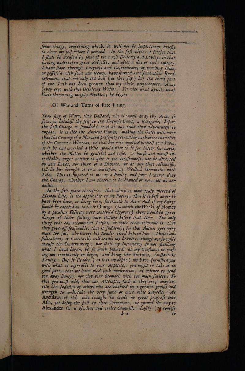 I fhall be accufed by fome of too much Delicacy and Levity, in that having undertaken great Subjects, and after a day or two's journey, L have ftopt through Lazynefs and Defpondency, of reaching. home, or polfe(s'd with fome new frenzy, have ltarted into fome other Road, infomuch, that uot only the half (as they fay) but the third part of the Task has been greater than‘my whole performance: Away (they cry) with this Defultory Writer. Tet with what Spirit, what Voice threatning mighty Matters; he begins (Of War and Turns of Fate I fing. Thou fing of Wars; thou Daftard, who throweft away thy Arms fo foon, or betakeft thy felf to the Enemy's Camp,°a Renegade, before the firft Charge is founded? or if at any time thou adventureft to engage, it is like the Ancient Gauls, making the Onfet with more than the Courage of a Man,and prefently retreating with more than that of the Coward: Whereas, he that has once applyed himfelf toa Poem, whether the Matter be grateful and eafie, or bharfh and almoft in- tractable, ought neither to quit it for tirefomuefs, nor be diverted by new Loves, nor think of a Divorce, or at any time relinguifh, till he has brought it to a conclufion, as Wedlock terminates with Life, This is imputed to me as a Fault; aud fince 1 cannot deny the. Charge, whether I am therein to be blamed or not, let-us exe amin. | In the firft place therefore, that which is mofh truly afferted of have been born, or being born, forthwith to die: dnd if my Effays Should be carried on to their Omega. (to which the Works of Homer by a peculiar Felicity were continu'd vigorous) there would be great danger of their falling into Dotage before that time. The only thing that can recommend Trifles, or make them tolerable is, that they give off feafonably, that is fuddenly; for that Author goes very much too far, who leaves his Reader tired behind him. Thefe Con- excufe the Undertaking ; nor fhall my Inconftancy in not finifbing what I have begun, be fo much blamed, as my Conftancy. in ceaf- Levity. But if Reader ( as it is my defire) we have: furnifhed you with what is agreeable to your Appetite, you ought to take it in good part, that we have ufed fuch moderation, as neither to fend you away hungry, nor cloy your Stomach with toe, much fatiety: To. this you muft add, that our Attempts, (uch as they are, may ex céte the Induftry of others who are enabled by a greater genius and Strength to undertake the very fame or more noble Subjects. As Agefilaus. of old, who thought he wade uo great progrefs into Alexander for a glorious and entire Conqueft... Laftly (4% confess ' bx | to