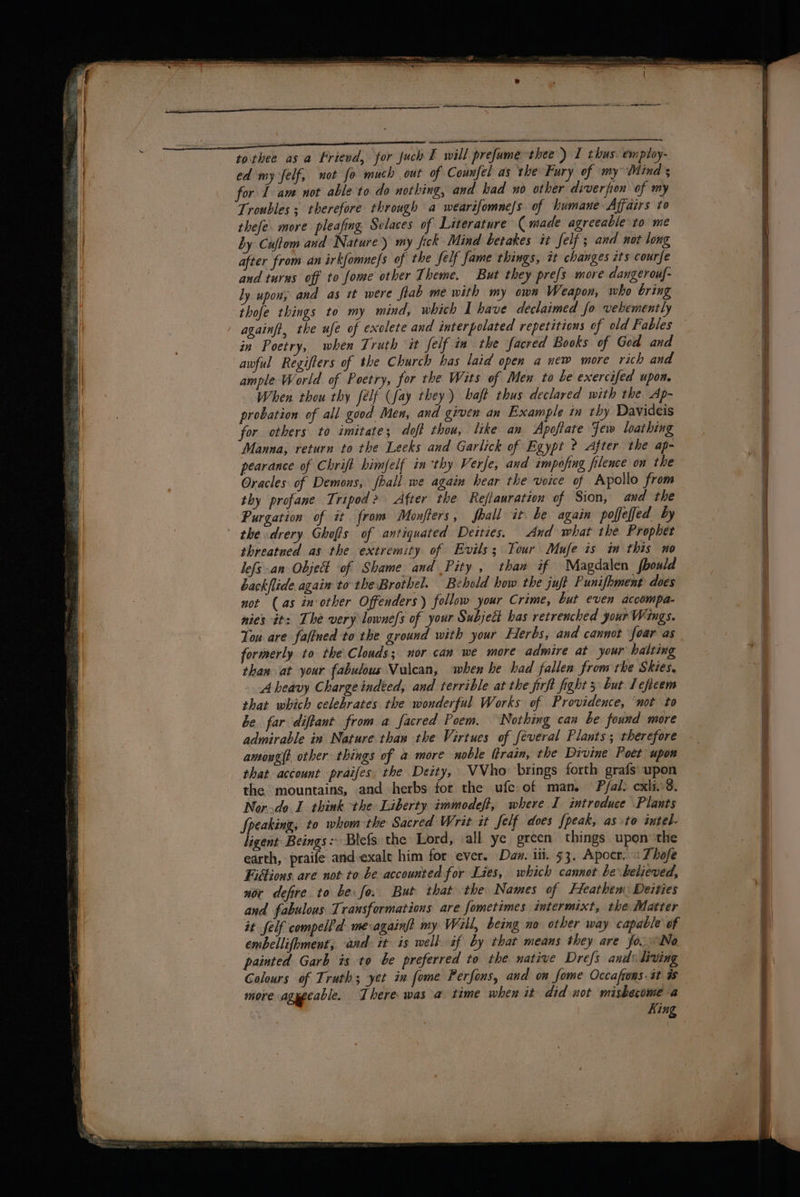 tothee asa Friend, for such E will prefume thee ) I thus. employ- ed my felf, not fo much out of Counfel as the Fury of my Mind s for I am not able to do nothing, and had no other diverfion of my Troubles ; therefore through a wearifomne/s. of humane Affairs to thefe. more pleafing Selaces of Literature ( made agreeable to me by Cuftom and Nature) my fick Mind berakes it Self; and not long after from an irkfomnefs of the Self fame things, it changes its courfe and turns off to fome other Theme, But they prefs more dangerouf- ly upon; and as it were ftab me with my own Weapon, who bring thofe things to my mind, which I have declaimed fo vehemently againft, the ufe of exolete and interpolated repetitions of old Fables in Poetry, when Truth it felf in the facred Books of God and awful Regifters of the Church has laid open a new more rich and ample World of Poetry, for the Wits of Men to be exercifed upon. When thou thy félf (fay they) baft thus declared with the Ap- probation of all good Men, and given an Example in thy Davideis for others to imitate; doft thou, like an Apoftate Few loathing Manna, return to the Leeks and Garlick of Egypt ? After the ap- pearance of Chrift himfelf in ‘thy Verfe, and cmpofing filence on the Oracles of Demons, fball we again hear the voice of Apollo from thy profane Tripod? After the Reflauration of Sion, and the Purgation of it from Monfters, fhall it be again poffeffed by the drery Ghofis of antiquated Deities. And what the Prophet threatned as the extremity of Evils; Tour Mufe is in this no lefs an Objet of Shame and Pity , than if Magdalen fbould backflide again tothe Brothel. Behold how the juft Punifhment does not (as in‘ other Offenders ) follow your Crime, but even accompa- nies it: The very lowne/s of your Subject has retrenched your Wings. Tou are fafined to the ground with your Herbs, and cannot foar as formerly to the\Clouds; nor can we more admire at your halting than at your fabulous Vulcan, when he had fallen from rhe Skies. A heavy Charge indted, and terrible at the jirft fight 3 but Iefteem that which celebrates the wonderful Works of Providence, ‘not to be. far diftant from a facred Poem. ‘Nothing can be found more admirable in Nature than the Virtues of feveral Plants; therefore amoug(t other things of a more noble (train, the Divine Poet upon that account praifes the Deity, VVho brings forth grafs upon the mountains, and herbs for the ufc. of man. Pfal: cxli.:8. Nor..do 1 think the Liberty immodeft, where I introduce Plants Speaking, to whom the Sacred Writ it Jelf does fpeak, as to intel. ligent Beings: Blefs the Lord, all ye green things upon’ the earth, praife and-exale him for ever. Dan. iit. 53. Apocr..: Thofe Fiétions are not to be accounted for Lies, which cannot be believed, nor defire to be: fo. But that the Names of Heathen: Deities and fabulous Transformations are fometimes intermixt, the Matter it felf compell’d mevagainft my Wall, being no otber way capable of embellifhment, ‘and: it is wellif by that means they are fo. INo painted Garb is to be preferred to the native Drefs and: living Colours of Truth; yet in fome Perfons, and on fome Occafrons. at a more agueeable. There was a time when it did not mishecome-a King