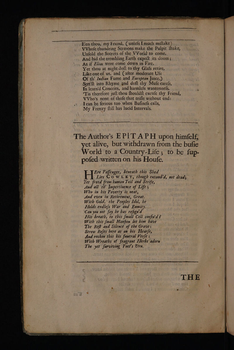 “Een thou, my Friend, Cunlefs [much miftake) VVhofe thundring Sermons make the Pulpit fhake, Unfold the Secrets of the VVorld:to come, . As if Elias were come down in Fire, Yer thou at night doft to thy Glafs retire, Like one of us, and (after moderate Ufe Of th’ Indian Fume and European Juice,) 3 Sert’ft into Rhyme and doft thy Mufe carefs, In learn’d Conceits, and harmlefs wantonnefs, , Tis therefore juft thou fhouldft excufe thy Friend, VVho’s none of thofe that trifle without end: Tcan be ferious too when Bufinefs calls, My Frenzy ftill has lucid Intervals. The Authors EPIT APH upon himéelf, yet alive, but withdrawn from the bufie | World to a Country-Life; to be fup- pofed written on his Houfe. Ere Paffenger, beneath this Shed Lies Cow LEY, though entomb’d, not dead; Tet freed from human Toil and Strife, And all th’ Impertinence of Life; Who in his Poverty 1s. neat, And even in Retirement, Great. With Gold, the Peoples Idol, he Holds endle{s War and Exmity. ‘Can you not fay he has refign'd Hiis breath, to this [mall Cell confin’d 2 With this [mall Maufton let him have The Ref? and Silence of the Grave: Strew Rofes here as on his Hearfe, And reckon this his funeral Verfe : With Wreaths of fragrant Herbs adorn The yet furviving Poet's Urn.
