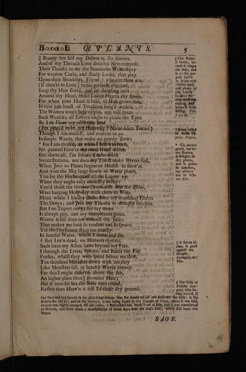And of my Threads Love does his Nets compofe. Their Thanks to me the beauteous Wotmentpay For wanton Curls, and fhady Locks, that play Upon their Shoulders, Friend.! whog’er,thou. ar ty:! (If thou’rt in Love’) to me perforin, EDA: i 2 6 «lv / Keep thy Hair florid, and Je Around thy Head, make Ladies Hearts thy fpoilan bs For, when your Head is bald, or Hair grows thin, Invain' you boaft of Treafures lodg’d -withita.),;h The Women won't believes you, nor; will, prize, 3's io: Such Wealth; all Lovers ought to pleae the ‘Eyes. So [ro Vim my-affifta pee: lend ie = Infimple Weeds, that make no gawdy fhow; a * For Lam cloth’dy a3 whow! firfbwai born, svisgunad’ But above all, I'm fobotgrf ne'er dtiik Sweet Streams, nor does: ny Thirft inake ‘Rivers fhe When Jove to Plants beginsan Health “in fhow’rs, ~’ And from the Sky large Bowls of Watér pours, : You fee the Herbs quaff’all the Liquor’ up, When they ought only niedeftly tefap 9 9-22 o&gt; You'd think the Germa# Drutikatas fee eh: a2, Were keeping Holy-day with them ‘it? Wine, °° But I no Topers en¥¥¥ for my theen'*’ ee Is always gay, and my- complexion § io deat gale Winter it felf does not*@¢hauit thé “Juice, a That makes me look fo verdatit and fo fpruce. er Yet the Phyficians fteep me ctuelly.- ewe it In eae Naty prlinne T ‘drink pat dic. sk ete Serre Ten ehauginia Maladies dawn With ’em Hints Like Monfters fell, in bracky Waves ¢onvey. For this I might defetvs ‘above ‘the Air, nee An higher place than || Berenides Hair’ °° a Pigs But if intothe Sea che Stats cur round, © 0 i a a it bears, be- caufe ic tinges the Hair, and is to this pur- pofe boil’d in Wine with Patfley- feed, d. 22. 21, T' Bing ‘caftea pellus Veneris. * °Tis always ver. flowers. Itdelights ia dry places, in Summer, ter. Pliz, ¢° getes, who ha- * ving vowed, if Name. i ft; fy GRO Ts  a wood | B | vid? ‘4