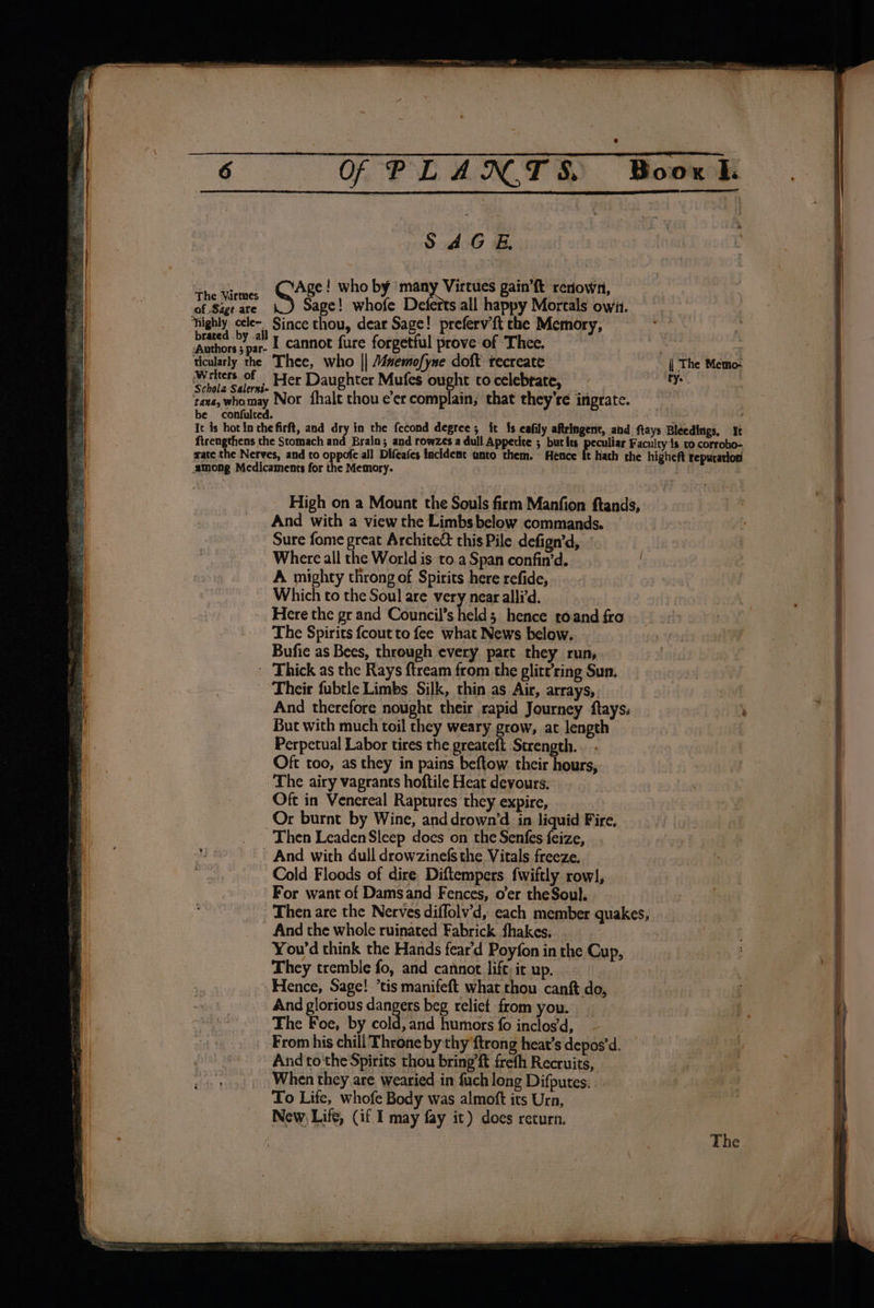 Of P L A NOT S. Boox I. SAGE. “1 usm: ~(CAge! who by Virtues gain’ft renown, eae Sage! whofe Deferts all happy Mortals owii. ‘highly cele~ Since thou, dear Sage! preferv’ft the Memory, re al Sa cannot fure forgetful prove of Thee. | ticularly the Thee, who || Mnemofyne doft recreate | The Memo- Witters of | Her Daughter Mufes ought to celebtate, ty. tata, whomay Nor fhalt thou e’er complain; that they're ingrate. be confulted. : Ic is hot In the firft, and dry in the fecond degree; it {s cafily aftringent, and ftays Bleedings, It ftrengthens che Stomach and Brain; and rowzes a dull Appecice ; butits peculiar Faculty 1s to corrobo- wate the Nerves, and to oppofe all Difeafes facident unto them. Hence ft hath the higheft reputation among Medicaments for the Memory. High on a Mount the Souls firm Manfion ftands, And with a view the Limbs below commands. Sure fome great Archite&amp; this Pile defign’d, Where all the World is to.a Span confin’d. A mighty throng of Spirits here refide, Which to the Soul are very near alli’d. Here the gr and Council’s held; hence toand fro The Spirits {cout to fee what News below. Bufie as Bees, through every part they run, ' Thick as the Rays ftream from the glitt’ring Sun. Their fubtle Limbs Silk, thin as Air, arrays, And therefore nought their rapid Journey ftays: But with much toil they weary grow, at length Perpetual Labor tires the greateft Strength. Oft too, as they in pains beftow their hours, The airy vagrants hoftile Heat devours. Oft in Venereal Raptures they expire, Or burnt by Wine, and drown’d in liquid Fire. Then Leaden Sleep does on the Senfes feize, And with dull drowzinefs the Vitals freeze. Cold Floods of dire Diftempers fwiftly row], For want of Damsand Fences, o’er theSoul. Then are the Nerves diffolv’d, each member quakes, And the whole ruinated Fabrick fhakes.. . You'd think the Hands fear'd Poyfon in the Cup, They tremble fo, and cannot lift: it up. Hence, Sage! ’tis manifeft what thou canft do, And glorious canes beg relict from you. The Foe, by cold, and humors fo inclos’d, From his chill Throne by thy {trong heat’s depos'd. And tothe Spirits thou bring’ft frefh Recruits, When they are wearied in fuch long Difputes. To Lite, whofe Body was almoft its Urn, New, Life, (if I may fay it) does return.