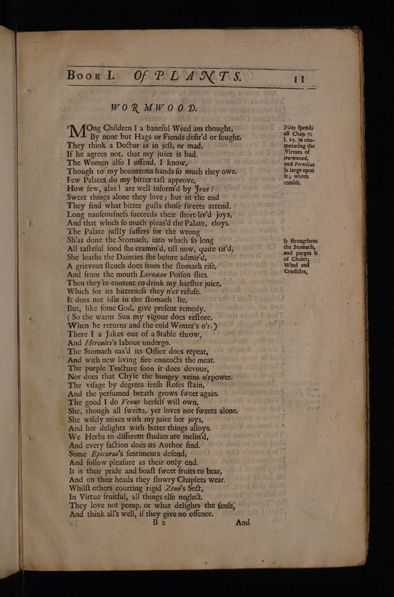 a\V, hea Children I a*baneful Wéed am thought, They think a Doétor is in jeft, or mad, If he agrees not, that my juice is bad. The Women alfo I offend, I know, Few Palates do my bitteritaft approve, © How few, alas! are well inform’d by ove / Sweet things alone they love; but’ in'the end They find what bitter gufts thofe fweets attend. - Long naufeoufnefs. fucceeds their fhort-liv’'d joys, And that which fo much pleas’d the Palate; cloys. Sh’as done the Stomach, into which fo long She loaths the Dainties fhe: before admir’d, ~-' A grievous ftench does from the ftomach rife,’ Then they re content:to drink my harfher juice, Which for its bitternefs they ner refufe. It does not idle in the ftomach lie, ' But, like fome God, give prefent remedy. (So the warm Sun my vigour does reftore, When he returns and the cold Wintet’s o’r. ) There I a Jakes out of a Stable throw, And Hercules’s labour undergo. a The Stomach eas'd its Office does repeat, And with new living fire concocts the meat. The purple Tincture foon it does devour, ’ Nor does that Chyle the hungry veins o’rpower. The vifage by degrees: frefh Rofes ftain, And the perfumed breath grows fweet again. She, though all {weets, yet loves not fweets alone. She wifely mixes with my juice her joys, And her delights with bitter things alloys. We Herbs to different ftudies are inclin’d, And every faction does its Author find. Some Epicurus’s {entiments defend, And follow pleafure as their only end. Ic is their pride and boaft {weet fruits to bear, Whilft others courting rigid Zeno’s Sek, In Virtue fruitful, all chings elfe neglect. They love fot pomp, or what delights’ the fenfe; Pliny (petids all Chap. 73 I, 29, in enu- merating the (Virtues of Wormwood, is large upon ics whom confult. of Choler; Wind and Cruditles,