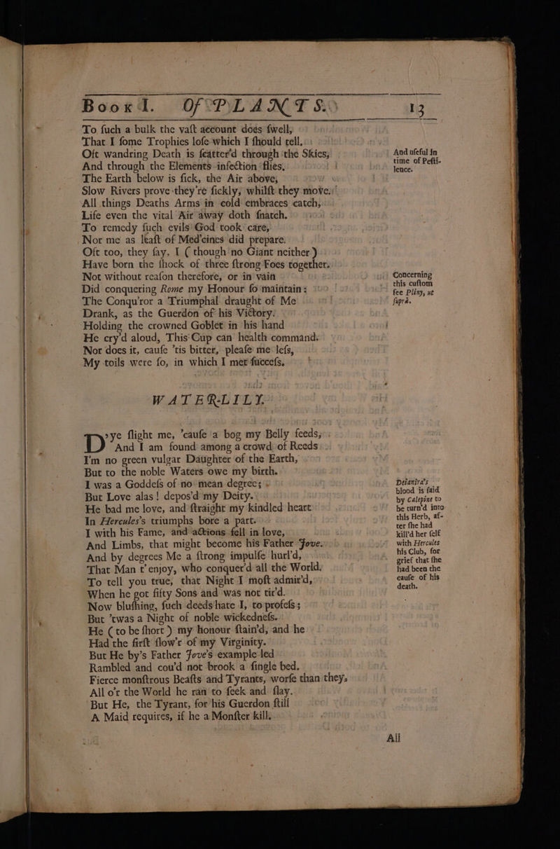 To, fuch a bulk the vaft aecount ‘does {well, That I fome Trophies lofe-which I fhould tell,. And through the Elements infection ‘flies, The Earth below is fick, the Air above, All things Deaths Arms in cold embraces catch, Life even the vital Air away doth {natch. To remedy fuch evils'God took care, Oft too, they fay, I ( though'no Giant neither) Not without reafon therefore, or in vain Did conquering Rome my Honour fo ‘maintain : The Conqu’ror a Triumphal draught of Me He cry'd aloud, This‘Cup can health command. Nor does it, caufe ’tis bitter, pleafe me: lefs, My toils were fo, in which I met fuccefs. WAT ER-LILY, And I am found: among a crowd of Reeds Im no green vulgar Daughter of the Earth, But to the noble Waters owe my birth. I was a Goddefs of no mean degrees . But Love alas! depos’d my Deity. | He bad me love, and ftraight my kindled heart In Hercules’s triumphs bore a part. And Limbs, that might become his Father Jove. And by degrees Me a ftrong impulfe hurd, That Man t’ enjoy, who conquer'd all the World. To tell you true, that Night I moft admir’d, When he got fifty Sons and was not tir'd. Now bluthing, fuch deeds‘hate I, to profels; But twas a Night of noble wickednets. He (to be fhort }) my honour ftain’d, and he Had the firft flow’r of my Virginity. But He by’s Father fove’s example led Rambled and cou’d not brook a fingle bed. All o'r the World he ran'to feek and flay. ‘But He, the Tyrant, for his Guerdon ftill A Maid requires, if he a Monfter kill. ~~ oe And ofeful in time of Pefti- lence. Coticerning this cuftom fee Pliny, wt Deianira’s blood is faid by Calepsne to be turn’d into this Herb, af- ter fhe had kill’d her (elf with Hercules his Club, for grief that fhe had been the caufe of his death. ~