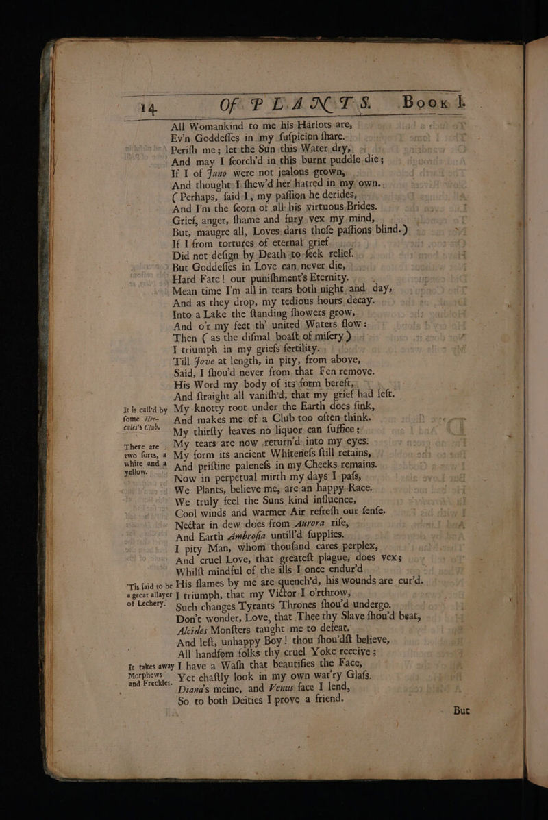 Se ee a linea een ARR et CT RC RETR Toy | 14 OF PLAN TS. Boowtl All Womankind to me his:Harlots are, ey . Ev'n Goddefles in my fufpicion fhare. Perifh me; lerthe Sun this Water dry, ~ And may I fcorch’d in this burne puddle. die; If I of Fuso were not jealous grown, And thought» I fhew’d her hatred in my own. , ; (Perhaps, faid 1, my paflion he derides, ts i - | And I’m the {corn of all: his virtuous Brides. | | Grief, anger, fhame and fury, vex my mind, . iy But, maugre all, Loves darts thofe paffions blind.) es If I from tortures of eternal grief. .., | Did not defign by Death to -feek relief. But Goddefles in Love can, never die, Hard Fate! our punifhment'’s Eternity. ; Mean time I'm all in tears both night-and. day, And as they drop, my tedious hours, decay. : | Into a Lake the ftanding fhowers grow, ‘Mel , = And o my feet th’ united Waters ove ct - brcte t ) | Then (as the difmal boaft: of mifery). - ub hleyer ; a | I triumph in my griefs fertility, + thet Till Jove at length, in pity, from above, Said, I fhou’d never from. that Fen remove. His Word my body of its\form bereft;, &gt;. » | And ftraight all vanifh’d, that my grief had left. itis calhd by My knotty root under the Earth does fink, 4 fome Her- And makes me of a Club too often think. F) dees catiae | cules’s Clube ; ares “i My thirfty leaves no liquor can fuffice ; There are, My tears are now return d: into my eyes. two forts, 4. My form its ancient Whiceriefs fill retains, — Sa 4 And priftine palenefs in my Checks remains. | Now in perpetual mirth my days I pafs, | We Plants, believe me, are an happy Race. aE ibe! We truly feel the Suns kind influence, : - Cool winds and warmer Air refrefh our fenfe. lie fe Neétar in dew-does from Aurora rife, Tt hae And Earth Ambrofia untill’d fupplies. w I pity Man, whom thoufand cares perplex, esl Be) And cruel Love, that greateft plague, does vex; R ne Whilft mindful of the ills I once endurd : | sis id to be His flames by me are quench’d, his wounds are curd. a | a great allayer | triumph, that my Victor I orthrow, of Lechery. Such changes Tyrants Thrones fhou‘d undergo. Don’t wonder, Love, that Thee thy Slave fhou’d beat, Alcides Monfters taught me to defeat. . ie | And left, unhappy Boy! thou fhou’dft believe, . 1 All handfom folks thy cruel Yoke receive ; it takes away | have a Wafh that beautifies the Face, Moet. “et chaftly look in my pwn wat'ry Glafs. . Diana’s meine, and Venus face 1 lend, ; |