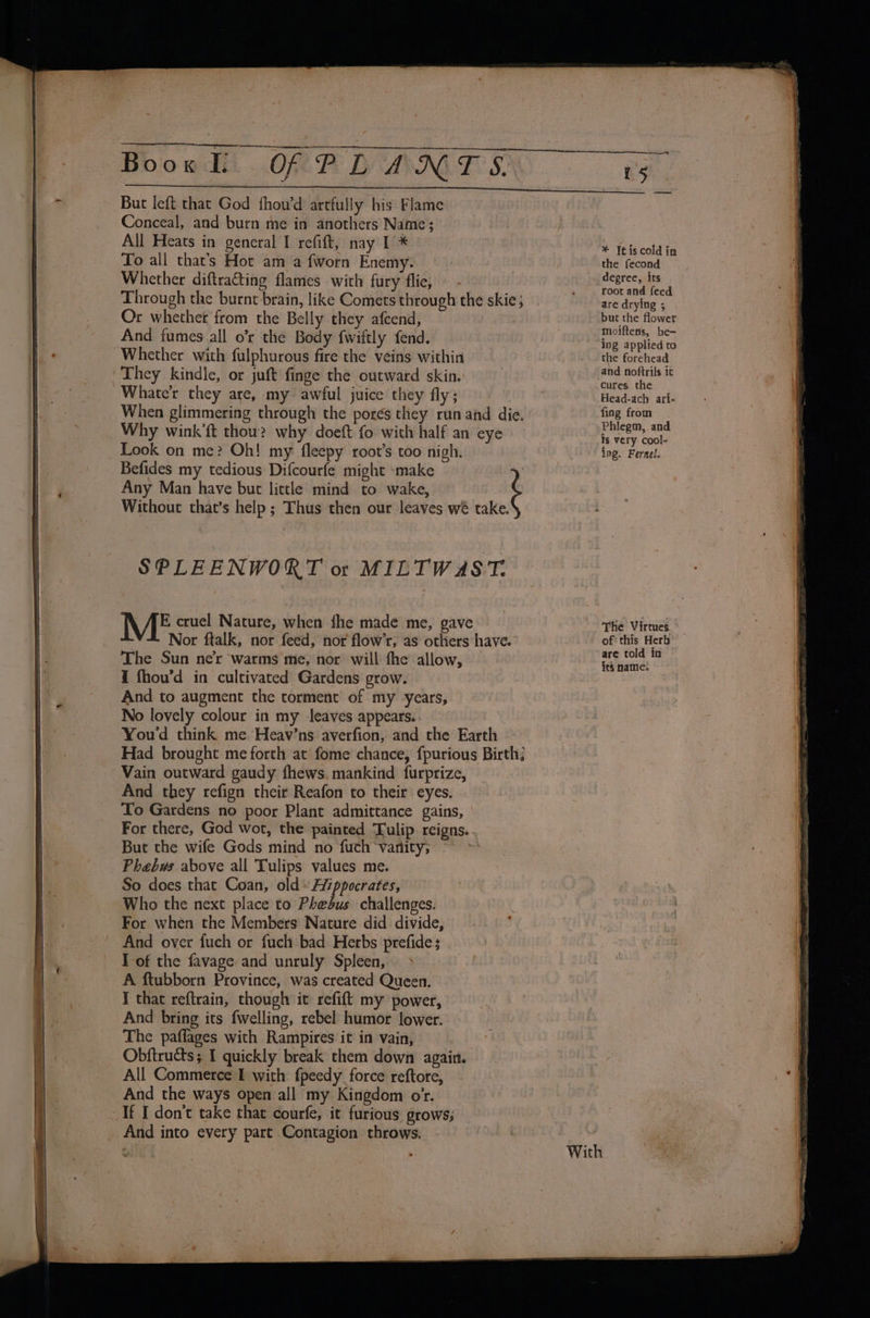 - But left that God fhou’d artfully his Flame Conceal, and burn me in anothers Name; All Heats in general I refift, nay I * To all that’s Hot am a fworn Enemy. Whether diftra@ting flames with fury flie, Through the burnt brain, like Comets through the skie; Or whether from the Belly they afcend, And fumes all o’r the Body fwiftly fend. Whether with fulphurous fire the veins within Whate'r they are, my’ awful juice they fly; Why wink’ft thou? why doeft fo with half an eye Look on me? Oh! my fleepy root’s too nigh. Befides my tedious Difcourfe might -make ) Any Man have but little mind to wake, Without that’s help ; Thus then our leaves wé take. SPLEENWORT ot MILTWAST. , AE cruel Nature, when fhe made me, gave Nor ftalk, nor feed, nor flow’r, as otliers have. The Sun ner warms me, nor will the allow, I fhou’d in cultivated Gardens grow. And to augment the torment of my years, No lovely colour in my leaves appears. You'd think me. Heav’ns averfion, and the Earth Had brought me forth at fome chance, fpurious Birth; Vain outward gaudy fhews. mankind furprize, And they refign their Reafon to their eyes. To Gardens no poor Plant admittance gains, For there, God wot, the painted Tulip reigns.. But the wife Gods mind no fuch vanity; he So does that Coan, old» Aiippocrates, Who the next place to Phebus challenges. For when the Members Nature did divide, . * And over fuch or fuch bad Herbs prefide; | I of the favage and unruly Spleen, &gt; A ftubborn Province, was created Queen. I that reftrain, though it refift my power, And bring its fwelling, rebel humor lower. The paflages with Rampires it in vain, Obftructs; I quickly break them down again. All Commerce I with fpeedy force reftore, And the ways open all my Kingdom or. And into every part Contagion throws. ——_—y 15 ee * Itiscold in the fecond degree, its root and feed are drying ; but the flower moiftens, be- ing applied to the forehead and noftrils it cures. the Head-ach ari- fing from Phlegm, and is very cool- ing. Fernel. The Virtues. of this Herb are told in © its name: