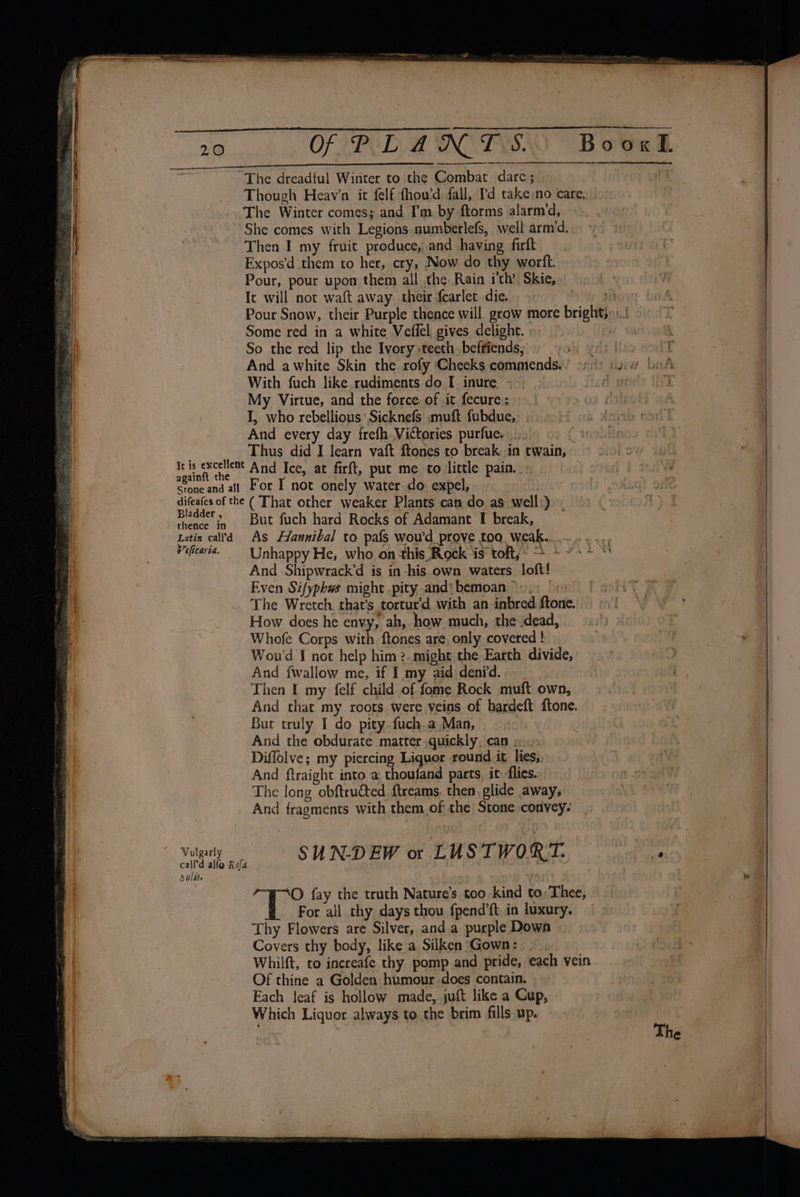 “The dreadful Winter to the Combat dare; BooxL The Winter comes; and I’m. by ftorms alarm‘d, She comes with Legions numberlefs, well arm‘d. Then I my fruit produce, and having firft Expos’d them to her, cry, Now do thy wortft. Pour, pour upon them all the Rain ith’ Skie, It will not waft away. their fcarlet die. Some red in a white Veflel gives delight. So the red lip the Ivory teeth befriends; And awhite Skin the rofy ‘Cheeks commends. With fuch like rudiments do I inure «=~ My Virtue, and the force. of it fecure: I, who rebellious: Sicknefs muft fubdue, . - And every day frefh. Victories purfue. E Thus did I learn vaft ftones to break in twain, Iris excellemt And Ice, at firft, put me to little pain. again mme Ny Srone and all For I not onely water-do: expel, f difeafes of the ( That other weaker Plants can do as well:) Bladder, = But fuch hard Rocks of Adamant I break, | thence In And Shipwrack’d is in-his own waters loft! Even Sifyphws might .pity and\ bemoan ©», (1: The Wretch. that’s tortur’d with an inbred ftone. How does he envy, ah, how much, the dead, Whofe Corps with. ftones are, only covered ! Wou'd I not help him ?..might the Earth divide, And fwallow me, if I my aid:denrd. Then I my felf child of fome Rock muft own, But truly I do pity fuch.a Man, And the obdurate matter quickly, can eo. Diffolve; my piercing Liquor round it lies, And ftraight into a thoufand parts, it flies. The long obftru@ted ftreams. then, glide away, For all thy days thou fpend’ft in luxury. Thy Flowers are Silver, and a purple Down Covers thy body, like a Silken Gown: . Of thine a Golden: humour does contain. Each Jeaf is hollow made, juft like a Cup, Which Liquor always to the brim fills up. v » oe = : eS —o _ ~. Z — Dt howe: — nies Re