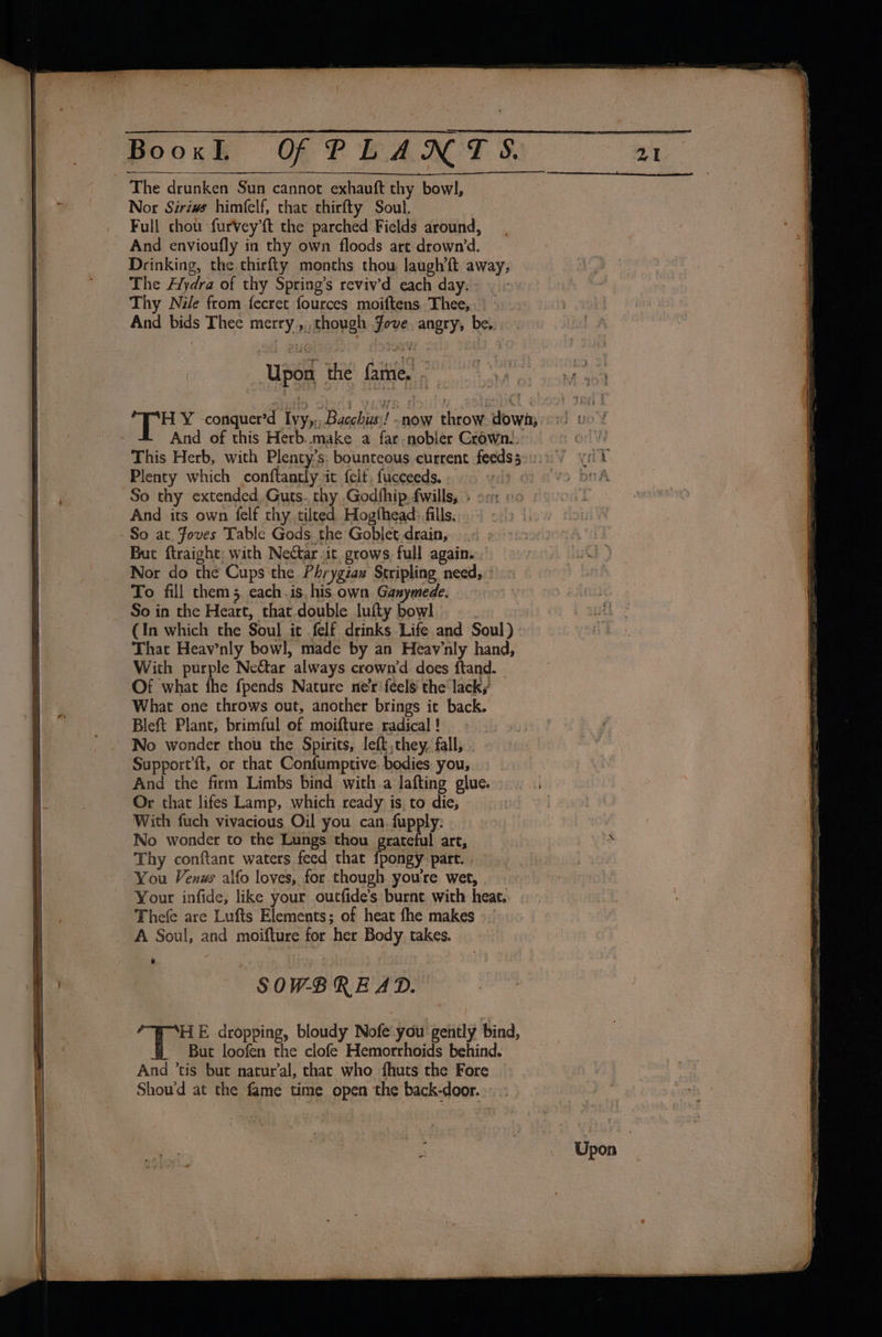 j Nor Siriws himfelf, that thirfty Soul. Full chot. furVvey’ft the parched Fields around, And envioufly in thy own floods art drown’d. Drinking, the thirfty months thou laughft away, The Alydra of thy Spring’s reviv’d each day. | Thy Nile from fecret fources moiftens. Thee, | - And bids Thee merry ,, though fove, angry, be, Upon the fame, al ig Y -conquer’d Ivy,., Bacchus !-now throw down; And of this Herb..make a far nobler Crown.. - - Plenty which conftantly.it felf, fucceeds. weed « So thy extended. Guts. thy Godfhip. fwills, And its own felf thy. tilted Hogthead: fills. But ftraight; with Nectar it grows full again. | Nor do the Cups'the Phrygiax Stripling need, To fill them 5 each. is his own Ganymede. (In which the Soul it felf drinks Life and Soul) That Heav’nly bowl, made by an Heavnly hand, With purple Nectar always crown’d does ftand. Of what fhe fpends Nature ne’r ‘feels the lack,’ What one throws out, another brings it back. Blef{t Plant, brimful of moifture radical ! No wonder thou the Spirits, left, they. fall, Support{t, or that Confumptive. bodies you, And the firm Limbs bind with a lafting glue... .. Or that lifes Lamp, which ready is, to die, | With fuch vivacious Oil you can. fupply: No wonder to the Lungs thou grateful art, Thy conftant waters feed that {pongy part. . You Venus alfo loves, for though you're wet, Your infide, like your oucfide’s burnt with heat. Thefe are Lufts Elements; of heat fhe makes A Soul, and moifture for her Body takes. *