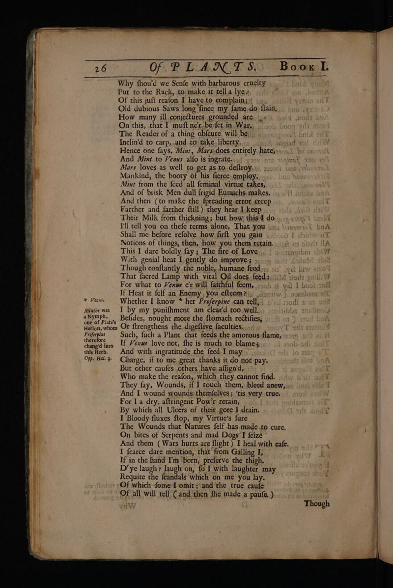 + Venus. PAinthe was a Nymph, one of Pluto’s Harlots, whom Proferpine therefore chang’d into this Herb. Opp. Hal. 3. Why fhou’d we Senfe with barbarous eruclty Put to the Rack, to make. it tell.a lye? Of this juft reafon I haye.to ‘complain; - How many ill conjectures grounded are, \y» The Reader of a thing obfcure. will be: doesnot bet Inclin’d to carp,..and 10) take. liberty. yh art giad 10) “And Mint to Veuus alfo is ingrate. d yiov one wdinnt Mars loves as well to get as.to..deftroy.\\, 225! br iB Mankind, the booty of his fierce-employ....- Mint FOCn the feed ‘all feminal . virtue takes, ors) yee of brisk Men dull frigid Eunuchs: makes, . &lt;\\\ | nd then (to make the fpreading error creep Farther and farther ftill). they hear I keep Pll tell you on thefe terms alone, That YOU brs Wines Shall me before refolve how firft you gain wie Notions of things, then, how you them retain. 6) © : This I dare boldly fay ; The fire of Love is 1 aouagmeibat With genial heat I gently do. improves 3.09 9.) sone’ 2% Though conftantly the noble, humane feed ,, a ysl liv 229¢ That facred Lamp with vital Oil does. feed: niods oil For what to Venus er will faichful feem, - 30b . val I boo nt 0 “ + as m a 5, Se I by my punifhment am clear‘ too well. ibbs Befides, nought more the ftomach rectifies, Or ftrengthens the. digeftive, faculties.,..... T - Such, fuch a Plant that feeds the amorous. flame, If Venws love not, fhe is much to Blames And with ingratitude the feed I may , nly jo 4 Charge, if to me.great thanks it do not pay. toi: But other caufes others have, affign’d, -' 91 Who make the reafon,, which they cannot find... | They fay, Wounds, if I touch them, bleed anew, «-: And I wound wounds; themfelves ; tis very. true. For I a dry, aftringent Pow’r retain, | By which all Ulcers of their gore I drain. I Bloody-fluxes ftop, my Virtue’s fure The Wounds that Natures felf .has.made.to cure. On bites of Serpents and mad Dogs I feize » And them ( Wars hurts. are flight ) I heal with eafe. I fcarce dare mention, that’ from Galling I, If in the hand I’m ‘born, preferve the thigh. D’ye laugh? Jaugh on, fo I with laughter may _ Requite the {candals which on me you lay. Of which fome I omit ;‘and ‘the true caufe Ofall will tell Cane then fhe made a bis ) ty —_— ee ee a a ee ee