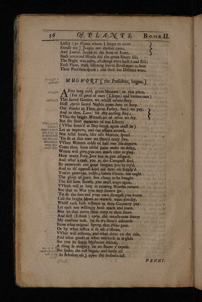j Laftly (ye Plants, whom I forget to name - Excufe me _) Funiper too thither came, And Laurel, facred.to the. Sons of Fame. Such reverend Heads did the green Senate fill; — - The Night was-calm,.all chings were huth’d.and ftill; _ Each Plant, with: liftening, leaves. {tood mute to hear Their Pres'dentdfpeak 5. and thefe her. Digtates were... “ike MUG WORT T the Prefidens begins) ails AQ Fter long cold, grave Matrons ! in’ this place, . ; A (For th’ good of ours CL hope ).and human race ) aniis:o This facred Garden, we, whilft others-fleep,,) , Bleft Aprils facred. Nights.jcome +here toKeep.o!) lids Our thanks ta. Thee, great Father, Sun’; we pay, F And to thee, Luna! for. thy, nurfing Ray.s,.. &gt; oe eee VVho the bright. Witnefs,art-of, -what.wefay.. ..,) Sileo eqns, DUC the fhort moments of,our,Liberty,; venues. CVVho fetter’d at Day-break again muft-lie ) , sigoa‘i saoit Let us improve, and our-affairsattend,..;) ti Laersiwa Nor feftal hours, like idle Mortals, {pend.. ois bus wso “Tis fit at this time we dhou’d truly..live, .... Hi, icsiomoex VVhen Winters colds of half jour. life deprive. a ie) St, Come then, from ufeful pains-make no delay, Winter will give; you too, much time to play. . How many Foes, Jove-has,to,you aflign'd, And what atask; you .in, the Conqueft find, By numerous and great fatigues you've try’d, - And to th’ oppreft-kind aid, have oftifupply’d. You're generous, noble s female-Plants,..nor ought | The glory off.your .Sex cheap: to be bought. The felf-fame Battels,you: mutt. wapelapain, -) ) VVhich will as long as teeming Wombs remain. =:{5 | ¢ 3x Buc that to War you,.may;fecurer Blo geisbisy vs! Tis fit the foes and your own, ftrength you know... Call the bright; Mpon.co;watnelS, what-youay, Whilft each fuch tributes, to, their. Countrey. pay. Let each one willingly both teach anddearn, Nor let that move.their envy, or their; fcorn. And firft (I think ) up6n,.the .menftruous fource My conftant task, *tisofit,we fhou’d difcourfe. From what original Spring..that\N¢/us goes, Or by what influx it fo.oft,o’rflows, .) _ VVhat will reftrain,,and what; drive on the tide, And what goods or what; mifchiefs in-it glide. . See you its fecret; Myfteries: difclofe, 4... wun «i oy A thing fo weighty,’tis no. fhame .t’ expofe. tui) stl) insShe fpake, the reft began,..and hotly all... wolt y mi As Scholars ufe.), upen the bufinefs fall. 5 New de