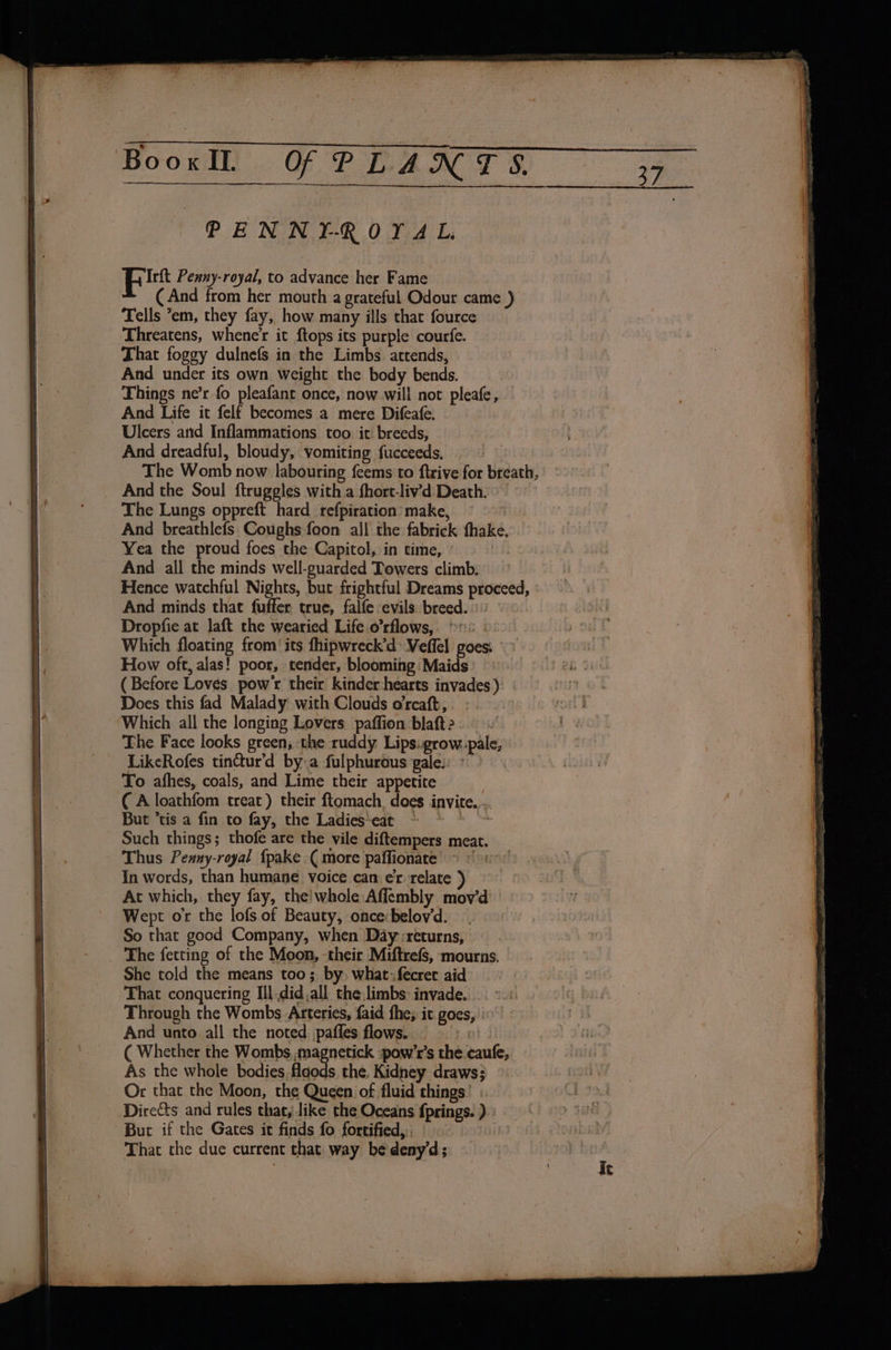 PENNYROYAL Ft Penny-royal, to advance her Fame (And from her mouth a grateful Odour came ) Tells ’em, they fay, how many ills that fource Threatens, whene’r it ftops its purple courfe. That foggy dulnefs in the Limbs attends, And under its own weight the body bends. Things ne’r fo pleafanc once, now will not pleafe, And Life it felf becomes a mere Difeafe. Ulcers arid Inflammations too it breeds, And dreadful, bloudy, vomiting fucceeds. The Womb now labouring feems'to ftrive for breath, And the Soul ftruggles with a fhort-liv’d Death. The Lungs oppreft hard_refpiration’ make, , And breathlefs Coughs foon all the fabrick fhake. Yea the proud foes the Capitol, in time, | And all the minds well-guarded Towers climb. Hence watchful Nights, but frightful Dreams proceed, And minds that fuffer true, falfe evils. breed. Dropfie at laft the wearied Life o’rflows, | Which floating from! its fhipwreck’d Veffel goes. How oft, alas! poor, tender, blooming Maids (Before Loves pow'r their kinder:hearts invades ) Does this fad Malady with Clouds orcaft, Which all the longing Lovers. paffion blaft 2 The Face looks green, ‘the ruddy Lips: grow.pale, LikeRofes tinctur’d bya fulphurous gale.) To afhes, coals, and Lime their appetite ( A loathfom treat) their ftomach, does invite. But “tis a fin to fay, the Ladies‘eat : Such things; thofe are the vile diftempers meat. Thus Penny-royal fpake ( more paffionate &gt; © At which, they fay, the!whole Affembly mov’d Wept or the lofs of Beauty, once belov‘d. So that good Company, when Day :returns, The fetting of the Moon, -their Miftrefs, mourns. She told the means too; by, what: fecret aid That conquering Ill did all the,limbs: invade. Through the Wombs Arteries, faid fhe; it goes, | And unto all the noted. pafles flows. att ( Whether the Wombs ,magnetick :pow’r’s the caufe, As the whole bodies, floods the. Kidney draws; Or that the Moon, the Queen of fluid things But if the Gates it finds fo fortified, | That the due current that way be deny’d;