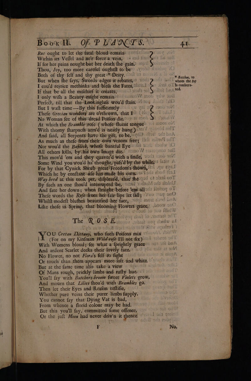 —_—— ies Book I. OF PHAN TS. ge = Rue ought to let che'fatal ‘bloud remain! «°°»: Wicrhin its Veflel and ne’r! forceaivein, «eo. If for her pains nought-but her death fhe pain.) © Thou, /vy, too more careful oughtft to’be' -\ Both of thy felf and thy great Deity. °°.) But when the fays; Swords: edges ‘it rebates; I coud rejoice methinks*atid blefs the Fates, °- . © Bacchus, to *** whom the Ivy 2!) @ 4 {Is confecra- If that be all the mifeltief it creates, a ‘ het baat I only wifh a Beauty! might’remain® GOW OW UC Perfect, till that the-Leokinglafs wou'd ftain) “904 - eS But I waft time —By this fufficiently MW YEL SEF 2300 104 Thefe Grecian wonders are o'rthrown, that T' ( ¢ ji No Woman fee of thisdread Poifon/ die. 2 * ° wi date At which the Bramble‘tofe ( whofe’ fluent tongue | 007 © With thorny fharpnefsarnrd ‘is ‘neatly hung)! ) © And faid, all Serpents have -the'pift, to be (0 90) -82 As much as thefe: front their own ‘venom freey 1) 908 oe Nor wou'd the Bafilisk, whofe baneful Hye! 8 Bs All others kills, bySHis Own’ Image die.) oo010 VV This mov'd ’em and they oquaver'd with-a file, 2!) &lt;&gt; Some Wind you wou'd ha thouphe,“pats'd by: the whiley) 6827 © For by that Cynick Shrub great! Freedom's fhowli,)!o) (4 ey tie hes AP ee g oe (ek ¢ ek Oe 1 Which he by conftantoufe-has made ‘his OWI Ton) Hoc F948 Way-bred at this took petydifpleasid, thae fhée?2°) ©! olaail oo By fuch an one fhou’d intérrupred*be,. o:20i wdtol/! on elon. And fate her down; when ftraighe before Temicallo: | Lsstisq © : Thefe words the Rofe:fromobiet'faie'lips let fally 00 29 oO Whilft modeft blufhes beaurified her face, ‘11! mow foo ue * Like thofe in’ Spring, ‘that ‘blooming Flowers 'grace,, 200% — — ned &amp; SHOAL if fy ht ee ad ‘ A ; n s+ mere cy : + ie. * FS FF | ' ee 2 ee ees aw ° The. WakiEeickousy soins woy-raidw al Meo : a bark . de . : ; - 4 £2 vos Cretan Dittany| who’ fuch Poifons' mix (For on my Kinfman Wald-rofe Pll not fix). nor onl With Womens bloudsfée ‘what a‘fprightly grace) 9)! om Ay No Flower, no not Flora’s felfto'fight «| Hh enAAS Or touch than .thémeappears more: foft. and white. But at the fame time alfo take «a view | Of Mans rough, prickly ‘limbs and: rufty. hue. | You'll fay with Butchers-broom {weet Violets grow, And mourn that Lilies fhou’d: with Brambles go. Then let their Eyes and‘ Reafon ‘teftifie, Whether pure veins their purer limbs fupply. You cannot fay that’ Dying Vat is bad, From whence a florid colour may be had. Buc this you'll fay,’ committed fome offence, atu Or the juft Moon had never driv’n it thence. BPRS OES: FOr EF.