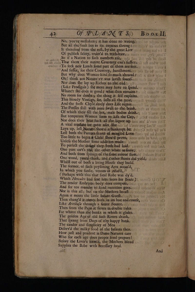 ' Of PRD A WE ANG Bo oxdh No, you’re*miftaken 5 it; has.done no wrong); 3 Idedvo wh 3 Bur all the/fault lies in its, copious thronges | 9 es) pins It therefore from -the reftsiby the great Law once picg eds) I Of publick fafety, order’d to, withdrawss&gt; e205: 60) oe) wo. So if a Nation to fuch numbets rife, . vida Bs vill Jo aod ri] fiw wes weed bey ‘To feek new Lands fome parr of them arefent, » »icjoy bo, “And fuffer, for their Countrey, ;banifhmetitiirs of) Ue ed apo) But why does Woman-kindfomuch abound 2, « ig vio Oh! think got Nature e’r was Javith; founds); 9) iy Nor does fhe lay up Riches} tojthe;end,; yt—amit few 7 ( Like Prodigals ) fhe more may-have to; fpend. &gt;) esicagy © 00h Whate’r fhe does is good ¢ what.then- remains? , ) sepa? . 4 No room for doubts; the thing it. felf explains... © 9.1; ¢-)¢ | This bloudy Vintage, fee, Jafts all the. year; And the frefh Chyle,duely does Life repair; ».- lis bist bo A, The Preffes ftill with juice fwellto-the; brink, &lt;&gt; gs doce 4 seal Of which their-fill the;hot,}male bodies drink, - 9) (yoy, 4 | But temperate Women feem to-kifs; the Gupyd .llistt cierto TA Nor does their héatifuckyall ithe:liquor-up. brs ena’ b'yor on P A vital treafuke for; aréar ules She\) ‘ir L'vow voy bai oo 2 | Lays up, left Natutte:thou’d, ajBankrupt be. 2250 2611) yd a's i Left both the Paregtshares of mingled}Loves))ic) yd od (fo. 1 H Too little to begega Child thov'd: proves sicos eilz 3g Woah AMY Unlefs the Mother. fome addition-maden? b‘yorl) 9-0 ns por vil To perfect thejdefigs theycborhihad laidyy &lt;p uo's aod oi oA One part on’t’s reg} the: others white: asfnews) 2:0 ow sory And both trom fprings-of thefameicolour flows Qobom Pi v/ One wood, yeurdothink, and etheriftones did yield; 2). ~Whilft out of both a living Houfe they build. The former, of fuch poyfoning Arts accus’d, ... In which you fanfie, venom4$ infus’d,/* °° | ( Perhaps with this thar fatal Robe was dy’d, | Which Hercules had, fent hitn:from: his Bride yi }UOYy The tender Embryas: body! does\compoles: ini) ao z And for ten menths to; kind inutrition goesie.) | os acv oF Nor is this all; but om-the Mothers breaftisi yy) 8 acl 2 Again it meets the little InfantcGueft. 9A soo | ; | Then chang’d it,come¢s; both jin:its hue andcourt, Like Arethufa through a feeret Source. «/): + « Then from the Papsiit’ flows: idouble ‘tides | { Far whiter than«the banks in -which.it glides, Oe ai The golden Age of. old: fuch Rivers drank,:\, \ . | | That {prang from Dugs of ery happy bahk.. ~ The candor and fimplicity of Men &gt; Deferv'd the milky food of ‘the Infants then: : ¢ ae How juft and prudent! is Dame Natures care 7 Se 2 Who for each age does proper food prepare! tae . a Before the Liver’s form’d, the Mothers bloud . | | | Supplies the Babe with feceffary food. AER... Caney. rays fy, © oc» Ne? bs; po ‘aur we ‘ oo fo 4.f aa ‘