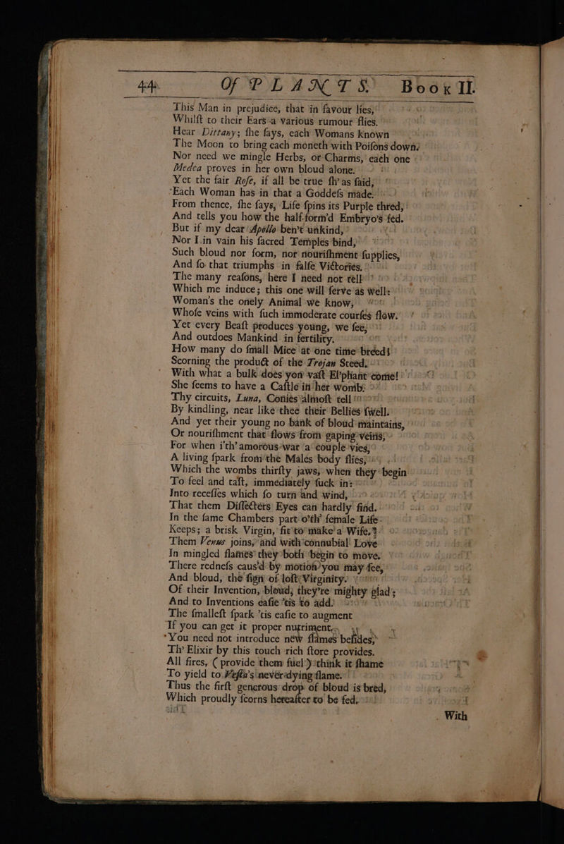 &gt; OF PLANTS Boox I. This Man in prejudice, that in favour lies, © Whilft to their Ears-a various rumour flies. Hear Dittany; the fays, each Womans knowh The Moon to bring each moneth with Poifons down? Nor need we mingle Herbs, or Charms,’ each one - Medea proves in her own bloud alone. | mu Yer the fair Rofé, if all be true fh’as faid; | ’ ‘Each Woman has in that a Goddefs made.» ~' From thence, the fays, ‘Life {pins its Purple thred, And tells you how the half-form’d Embryo’s ‘fed. Buc it my dear Apelilo ben’t unkind,’ 2) Nor [in vain his facred Temples bind,’ * Such bloud nor form, nor rourithment fupplies, And fo: that triumphs in falfe Vittories, °. &gt;. The many reafons, here I need not telk 2 &gt; | Which me induce; this oné will ferve’as Well: | Woman's the onely Animal we know, | Wan Whofe veins with fuch immoderate courfeg flow. Yet every Beaft produces young, we fee; And outdoes Mankind in fertility. OT Ys How many do fmall Mice ‘at one tite breed Scorning the produét of the Trojan Steed. ~ With what a bulk \doés yor vatt El'pHant come! : She feems to have a Caftle itv het wonibi 2° Thy circuits, Luna, Coniésalmoft tell ©) By kindling, near like’theé. their’ Bellies {well. And yet their young no bank of bloud maintains, ’ Or nourifhment that ‘flows ftom gaping’ veiris; For when i'th’ amorous-wat a‘ couple vies)” A living fpark fromthe Malés body fliésj2 . Which the wombs thirfty jaws, when they «begin To feel and taft, immediately fuck inz* eo: Into receffes which fo turf and wind, 9.0 094 (%: That them Diffecters’ Eyes ean hardly find..° ©»: In the fame Chambers part: o°th’ female* Life: Keeps; a brisk Virgin, fie'to°make'a Wife.? Them Venws joins, and withconaubial! Love In mingled flames’ they’both ‘bepin to move, There rednefs caus'd’ by motion you may fee, And bloud, the fign of loft; Virginity: yor Of their Invention, bloud; theyre’ mighty glad’; And to Inventions eafie ais t6 add) &gt; The fmalleft {park “tis eafie to augment ‘Tf you can get it proper nugri eit, gry *You need not introduce néw flames bebtes® Tv Elixir by this touch ‘rich ftore provides. All fires, ( provide theny fuel:)think it fhame To yield to. Wefth’s'nevéredying flame. 9 &gt; Thus the firft generous: drop: of bloud is bred, Which proudly {corns hereafter to be fed, i