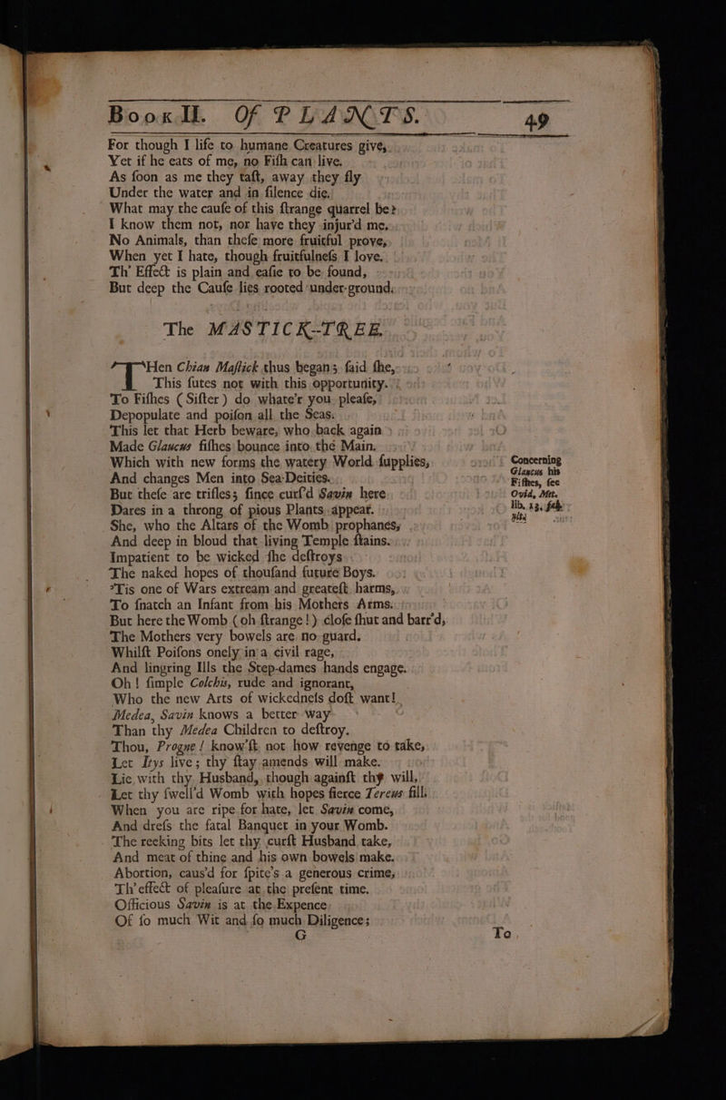 Yet if he eats of me, no Fifth can live. As foon as me they taft, away they fly Under the water and in filence die, What may the caufe of this ftrange quarrel be? I know them not, nor have they injur'd me, No Animals, than thefe more fruitful prove, When yet I hate, though fruitfulnefs I love. | Th’ Effect is plain and eafie to be found, But deep the Caufe lies rooted ‘under- ground, The MASTICK-TREB. Se Chian Maftick thus began; faid fhe, This futes not with this opportunity.) To Fifhes (Sifter ) do whate’r you. pleafe, Depopulate and poifon all, the Seas. Made Glaucws fifhes bounce into. thé Main.» Which with new forms the watery World. dupplies, And changes Men into Sea-Deities. | But thefe are trifless fince curf'd Savin here Dares in a throng of pious Plants,.appear. She, who the Altars of the Womb prophanes, ., And deep in bloud that living Temple ftains. Impatient to be wicked fhe deftroys.. The naked hopes of thoufand future Boys. To {natch an Infant from his Mothers Arms. The Mothers very bowels are. no-guard. Whilft Poifons onely in’a civil rage, ~ And lingring Ills the Step-dames hands engage. Oh! fimple Colchs, rude and ignorant, Who the new Arts of wickednets doft want! Medea, Savin knows a better way | Than thy Medea Children to deftroy. Thou, Progue ! know’ft, not how revenge to take, Let Itys live; thy flay amends will make. Lie with thy Husband, though againft thy will, When you are ripe for hate, let. Savix come, And drefs the fatal Banquet in your Womb. And meat of thine and his own bowels make. Th effect of pleafure at the prefent time. Officious Saviw is at the Expence: Of fo much Wit and fo much Diligence; G |