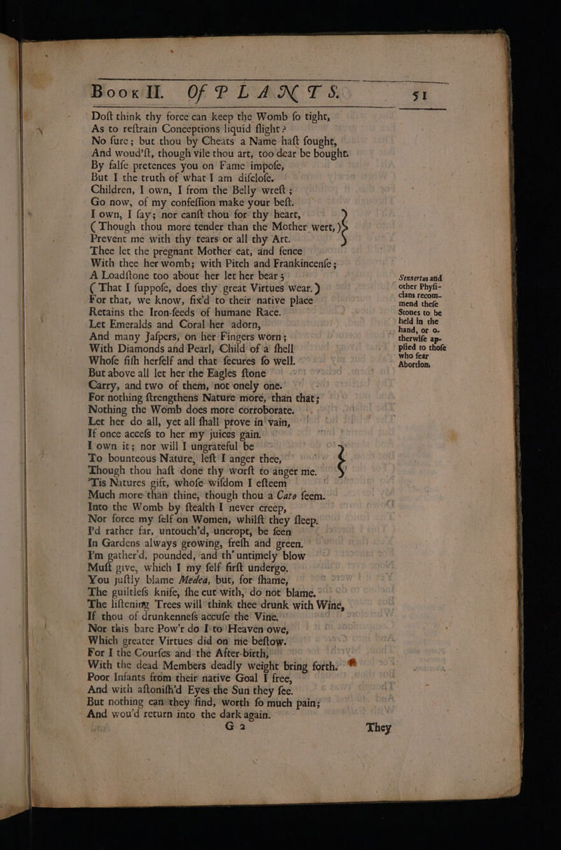 ) » a ee ere on, BooxIL OFPLANTS 51 Doft think thy force can keep the Womb fo tight, As to reftrain Conceptions liquid flight 2 No fure; but thou by Cheats a Name haft fought, And woud’ft, though vile thou art, too dear be bought By falfe pretences you on Fame’ impofe, But I the truth of what I am difclofe. Children, I own, I from the Belly wreft ; Go now, of my confeffion make your beft. | I own, I fay; nor canft thou for thy heart, (Though thou more tender than the Mother’ wert, ) Prevent me with thy tears or all thy Art. Thee let the pregnant Mother eat, and fence With thee her womb; with Pitch and Frankincenfe ; A Loadftone too about her let her bear 5 Sennertus aid ( That I fuppofe, does thy great Virtues wear. ) ernee Pints For that, we know, fix’d to their native place iets theta Retains the Iron-feeds of humane Race. : ‘Stones to be Let Emeralds and Coral:her adorn, , ignlitere And many Jafpers, on her Fingers worn; therwife ap- With Diamonds ahd Pearl; Child of ‘a fhell : bade. thofe Whofe fith herfelf and that fecures fo well. Bvoriions But above all let her rhe Eagles ftone Carry, and two of them, ‘not onely one. For nothing {trengthens Nature more, ‘than that; Nothing the Womb does more corroborate. Let her do all, yet all fhali prove in' vain, If once accefs to her my juices gain. T own it; nor will I ungrateful be ~ ; To bounteous Nature, left I anger thee, é Though thou haft done thy worft to anger me. | *Tis Natures gift, whofe wifdom I efteem : Much more: than’ thine, though thou a Cate feem. Into the Womb by ftealth I never creep, Nor force my felf on Women, whilft they fleep. Id rather far, untouch’d, uncropt, be feen In Gardens always growing, frefh and green. © Fm gather'd, pounded, and th untimely blow Muft give, which I my felf firft undergo, You juftly blame Medea, but, for fhame, The guiltlefs knife, fhe cut with, do not blame. - The lifteniag Trees will think thee drunk with Wine, If thou of drunkennefs accufe the Vine. Nor tkis bare Pow’r do I'to''Heaven owe, Which greater Virtues did on me beftow. For I the Courfes and the After-birth, : Poor Infants from their native Goal I free, And with aftonifh’d Eyes the Sun they fee. But nothing can they find, worth fo much pain; G 2 They