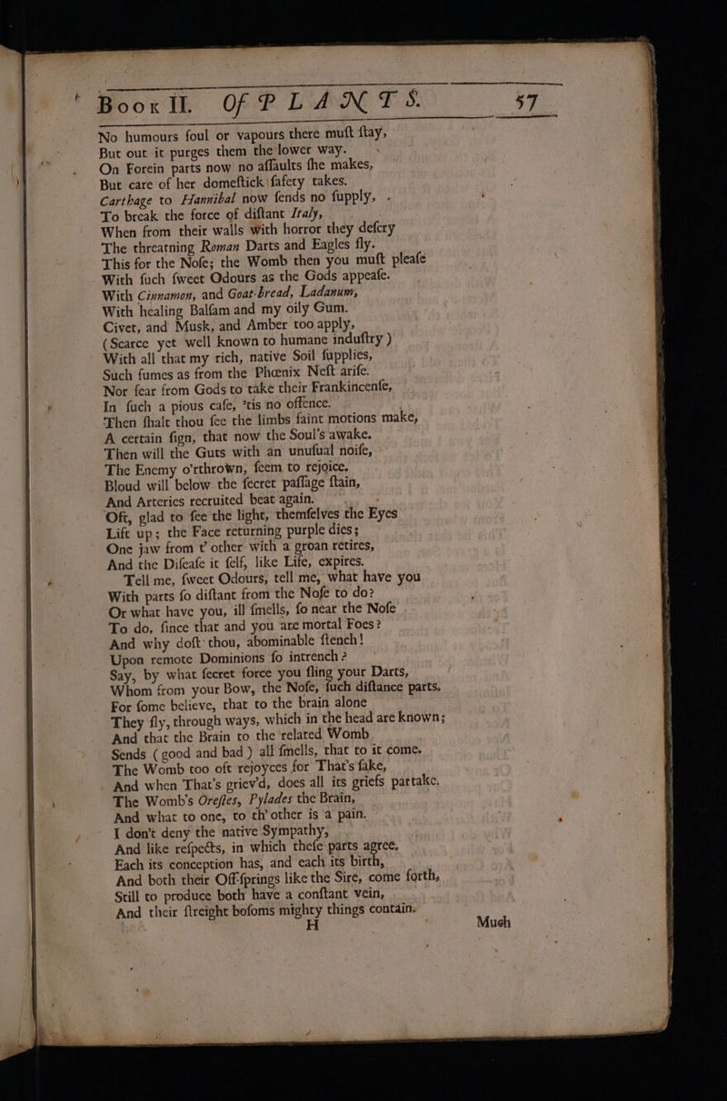 No humours foul or vapours there muft flay, But out ic purges them the lower way. . On Forein parts now no affaults fhe makes, But care of her domeftick|fafety takes. Carthage to Hannibal now fends no fupply, - To break the force of diftant Italy, | When from their walls with horror they defcry The threatning Roman Darts and Eagles fly. This for the Nofe; the Womb then you muft pleafe With {uch {weet Odours as the Gods appeafe. With Cinnamon, and Goat-bread, Ladanum, With healing Balfam and my oily Gum. Civet, and Musk, and Amber too apply, (Scarce yet well known to humane induftry ) With all that my rich, native Soil fupplies, Such fumes as from the Phoenix Neft arife. Nor fear from Gods to take their Frankincenfe, In fuch a pious cafe, *tis no offence. ) Then fhalt thou fee the limbs faint motions make, A certain fign, that now the Soul’s awake. Then will the Guts with an unufual noife, The Enemy o’rthrown, feem to rejoice. Bloud will below the fecret paflage ftain, And Arteries recruited beat again. Oft, glad to fee the light, themfelves the Eyes Lift up; the Face returning purple dies; One jaw from t’ other with a groan retires, And the Difeafe ic felf, like Life, expires. Tell me, fweet Odours, tell me, what have you With parts fo diftant from the Nofe to do? Or what have you, ill {mells, fo near the Nofe To do, fince that and you are mortal Foes? And why doft thou, abominable ftench! - Upon remote Dominions fo intrench 2 Say, by what fecret force you fling your Darts, Whom from your Bow, the Nofe, fuch diftance parts. For fome believe, that to the brain alone They fly, through ways, which in the head are known; And that the Brain to the related Womb Sends (good and bad ) all {mells, that to it come. The Womb too oft rejoyces for That's fake, And when That’s griev'd, does all its griefs partake. The Womb’s Oreffes, Pylades the Brain, And what to one, to th’ other is a pain. I don’t deny the native Sympathy, And like refpeéts, in which thefe parts agree. Each its conception has, and each its birth, And both their Off {prings like the Sire, come forth, Still to produce both have a conftant vein, And their ftreight bofoms mighty things contain.