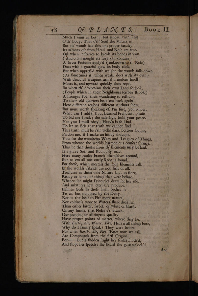 OP RP EAN LSS” Boox AL Much I omit in both; bur know, that This as, | O'th’ Body, That oth’ Soul the Matrix’ is. But th’ womb has this one proper faculty, Its actions oft from Head and Nofe.are tree. Oft when it ftrives to break its bonds in vain ( And often nought its fury can contain ) A fweet Perfume apply’d ( unknown to th* Nofe) Does with a grateful glew its body clofe. . But when opprefs’d with weight the womb falls down ( As fometimes it, when weak, does with its own) , With dreadful weapons arm’d a noifom fmell Meets it, and upward quickly does repel. . fg So when th’ He/verians their own Land forfook, (People which in their Neighbours terrour ftrook ) A ftronger Foe, their wandering to reftrain, To their old quarters beat ‘em back again. Here different reafons different Authors fhow, bp But none worth fpeaking of, I'm fure, you know. What can I add? You, Learned Prefident, pleafe To bid me fpeak; the cafe fays, hold your peace. Yet you I muft obey ; Heav'n is fo kind To let us feek that truth we cannot find. — This truth muft be ith’ wells dark bottom fought, Pardon me, if I make an heavy draught, You fee the wondrous Wars and Leagues of Things, From whence the worlds harmonious confort fprings. i This he that thinks from th’ Elements may be had, ' Is a grave Sot, and ftudioufly mad. : Here many caufes branch themfelves around, | But to ’em all one onely Root is found. | For thofe, which mortals the four Elements call, In‘ the worlds fabrick are not firft of all. i Treafures in them wife Nature laid, as ftore, | . Ready at hand, of things that were before. Whence fhe might Principles draw for her ufe, And mixtures new eternally produce. | Infinite feeds in thofe fmall bodies lic To us, but numbred by the Deity. . Nor is the heat to Fire.more: natural, Nor coldnefs more to Waters fhare does fall, Than either bitter, fweet, or white or black, Or any fmells, that Nofes er attack, Our purging or aftringent quality Have proper points of matter, where they lie. . \ . With Earth,. Air, Water, Fire, Heavn all things bore, Why do I faintly fpeak? They were before. For what Earth, Air, Fire, Water now we call, Are Compounds from the firft Original. _ . For But a fudden fright her fenfes fhock’d, And ftopt her fpeech ; fhe heard the gate unlock’d.
