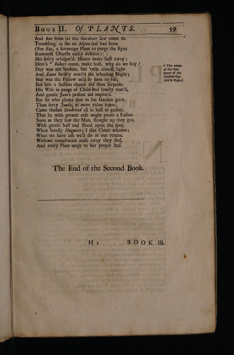 SS Trembling; as fhe an Afpen-leaf had been. (For Rue, a fovereign Plant to purge the Eyes Remoteft Objects eafily defcries ) : Shefoftly whifper’d, Hence make haft away ; Here’s * Robert come, make haft; why do we ftay ? Day was not broken, buc twas almoft light And Luna {wiftly rowl’d the wheeling Night; Nor was the Fellow us’d fo foon. to rife, But him a fudden chance did then furprize. His Wife in pangs of Child-bed loudly roar’d, And gentle Funo’s prefent aid implor’d. But he who plants that in his Garden grew, Than forty Funos, of more value knew, Came thither Sowbréad all in haft to gather, That he with greater eafe might prove a Father. Soon as they faw the Man, ftraight up chey got, With gentle haft and ftood upon the. fpot. What we haye left we'll do at ‘our return. Without tumultuous noife away they fled, And every Plant crept to her proper Bed. The End of the Second Book. Phyfick-Gar- den in Oxford,