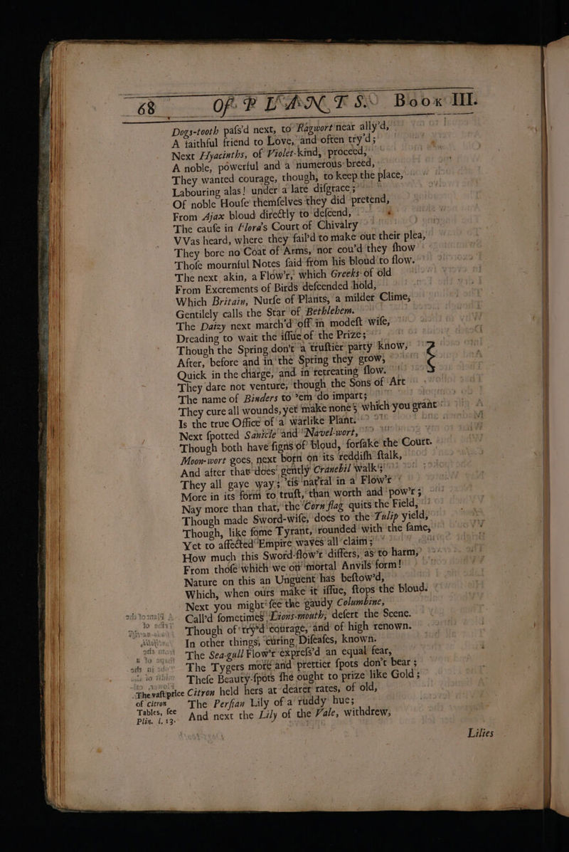 Dogs-tooth pafs'd next, to Ragwort'near ally’d, A faithful friend to Love, and:often try’d; Next Hyacinths, of Violet-kind, proceed,’ | A noble, powerful and a numerous: breed, They wanted courage, though, to keep the place, Labouring alas! under a late difgrace ;’ Of noble Houfe themfelves they did pretend, From Ajax bloud directly to defcend, é The caufe in Flora’s Court of Chivalry °° VVas heard, where they fail’d to make out their plea, They bore no Coat of Arms, nor cou’d they fhow Thole mournful Notes faid fom his bloud'to flow. The next akin, a Flow’r, which Greeks-of old From Excrements of Birds defcended ‘hold, Which Britain, Nurfe of Plants, a milder Clime, Gentilely calls the Star of Berhlebem. — : The Daizy next march’d ‘off-in modeft wife, &amp; Dreading to wait the iflue of the Prize; After, before and in‘the Spring they grow, © — Quick in the charge, and in retreating flow. They dare not venture, though the Sons of ‘Art © The name of Bixders to*em do impart; Is the true Office of a warlike Plant. &gt; © Next {potted Sanicle'‘and’Navel-wort, BD MOOHKTZ YX Though both have figns of loud, forfake' the Court. Moon-wort goes, next born on its reddifh ftalk, And after that-does' gently Cranebil walk'}° They all gaye way. tis ‘natral in a Flow’r More in its form to truft,°than worth and ‘pow’r 5 Nay more than that, ‘the ‘Cor# flag quits the Field, Though made Sword-wife, does to the Tulip yield, Though, like fome Tyrant, rounded ‘with ‘the fame, Yet to affectedEmpire waves all claim; * i From thofé' whith we'oti mortal Anvils form! Nature on this an Unguent has beftow’d, Which, when otirs make it iffue, {tops the bloud. © Next you might‘ fee the gaudy Columbine, Call fometimes' Lions-moath; defert the Scene. Though of “tryed ‘totrage, and’ of high renown. In other things; curing Difeafes, known. The Sea-gall Flow’r exprefs’d an equal fear, The Tygers more-and prettier {pots don’t bear ; Thefe Beauty-{pots fhe ought to prize like Gold ; The Perfian Lily of a ruddy hue;