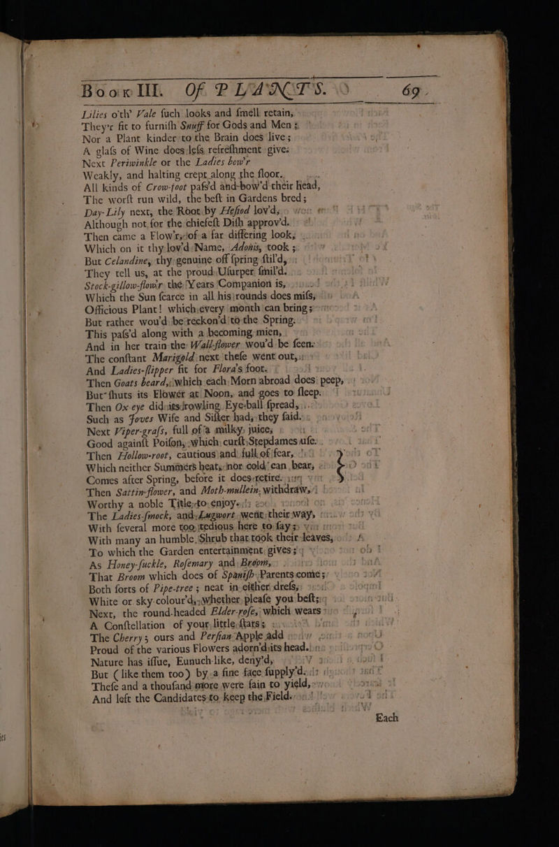 eee as a Lilies ott’ Vale fuch looks and fmell. retain,. Theyre fit to furnifh Swuff for Gods and Men 5 Nor a Plant kinder’to the Brain does live; A glafs of Wine does:lefs refrefhment gives Next Periwinkle or the Ladies bow’r Weakly, and halting crepr_along the floor. a All kinds of Crow-foot pafs'd and-bow'd their head, The worft run wild, the beft in Gardens bred; Day- Lily next, the Root by Hefiod lowd; vict Although not. for the chiefeft Dith approvd. “' Then came a Flow’r;of-a far differing look, . Which on it thy lov’d:Name, Adonis, took ; They tell us, at the proud Ufurper. {mil'd. Stock-gillow-flomr. thé,¥ ears Companion is, Which the Sun {carce in all his}rounds does mifs; Officious Plant! which:every month ‘can bring ; But rather wou'd \besreckon’d'to- the Spring. This pafs’'d along with a becoming mien, And in her train the Wallflower wou'd be feen: &gt;» The conftant Marigold next thefe went out,:: » And Ladies-flipper fit for Flora’s foot. © | 9! Then Goats beard,:which each, Morn abroad does’ peep, But’ fhuts its Elowér at Noon, and goes to fleep. Then Ox-eye didnitsdrowhing, Eye-ball fpread, \.. Such as foves Wife and Sifter had; they faidss 9» Next Viper-gra/s, full of'a milky, juices © 1 Good againft Poifon, -which; curft,Stepdames afe. . Then Hollow-root, cautious \and) full. of \fear, .' Which neither Summers heats:inor cold'can bear, « Comes after Spring, before it does:retire: ary yo Then Sartin-flower, and Moth-malleiz, withdraw, | Worthy a noble Titleto ENjOYs;!3 20% nt With feveral more too::tedious here to fay ss vie - - With many an humble, ‘Shrub that took their-leaves, bys cs That Broom which does of Spanz/b.Parents come; Both forts of Pipe-tree ; neat in either! drefsy: 9104! White or. sky-colour’d, whether pleafe you beftsi «. Next, the round-headed Elder-rofe,, which, wears ° : A Conttellation of your, little ftatss ; Ahr The Cherry5 ours and Perfian Apple add ore Proud of the various Flowers adorn’djits head.!.1: Nature has iffue, Eunuch-like, deny’d, Vo aol slp But (like them too) by.-a fine face fupply’deci? ys) ter * Thefe and a thoufand more were fain to yield,» yisorsat And left the Candidates:to-keep the Fields. As Honey-fuckle, Rofemary and: Broom,