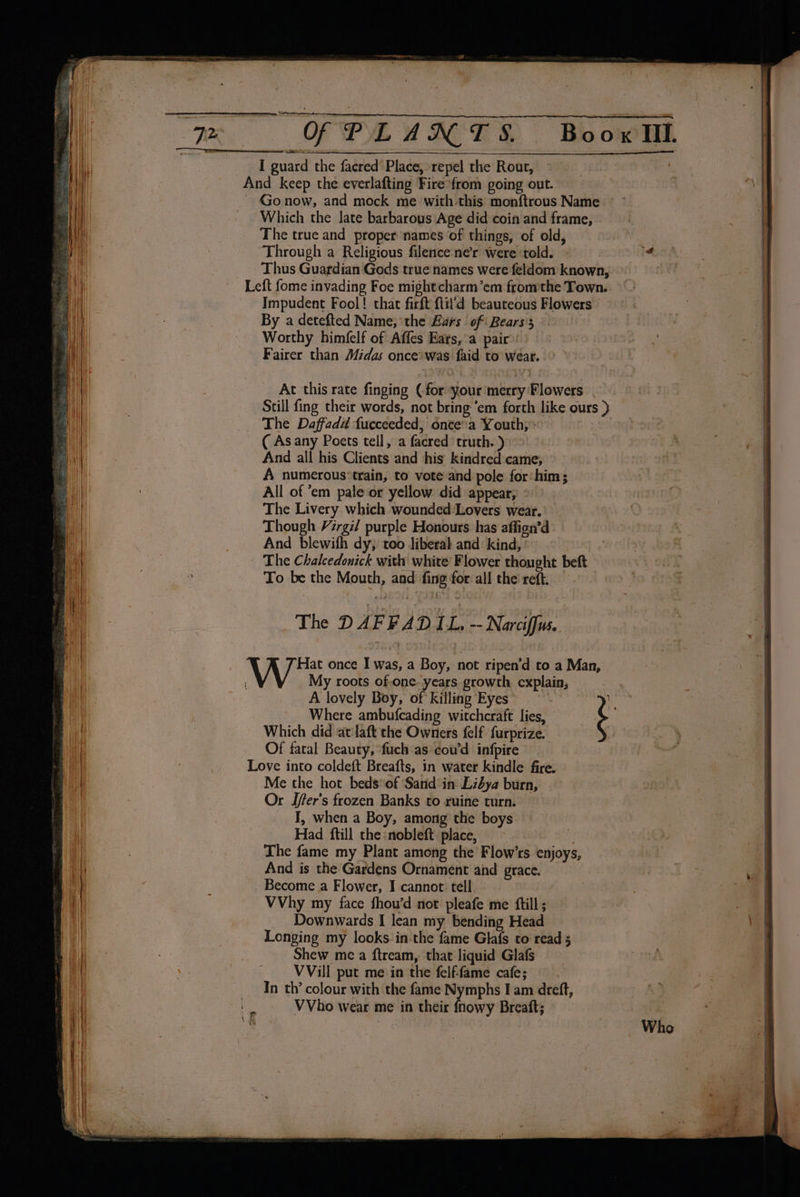 I guard the facred Place, repel the Rout, And keep the everlafting Fire*from going out. ~ Gonow, and mock me with this monftrous Name Which the late barbarous Age did coin and frame, The true and proper names of things, of old, Through a Religious filence ner were ‘told. Thus Guardian Gods true names were feldom known, Left fome invading Foe mightcharm’em fromthe Town. Impudent Fool! that firft ftil'd beauteous Flowers By a detefted Name, the Burs of: Bears's Worthy himfelf of Affes Ears, a pair Fairer than Midas once\was faid to wear. At this rate finging (for your merry Flowers Still fing their words, not bring ‘em forth like ours ) The Daffadd fucceeded, once'ia Youth; ’ ( Asany Poets tell, a facred truth. ) And all his Clients and his kindred came, A numerous‘train, to vote and pole for:him; All of ’em pale or yellow did appear, The Livery. which wounded ‘Lovers wear. Though Vzrgi/ purple Honours. has affign’d And blewifh dy; too liberal and: kind, The Chalcedonick with white’ Flower thought beft To be the Mouth, and fing for all the reft. Hat once I was, a Boy, not ripen’d to a Man, My roots of.one. years growth explain; A lovely Boy, of killing Eyes XK: Where ambufcading witchcraft lies, é Which did at'laft the Owners felf furprize. Of fatal Beauty, fuch as cou’d infpire Love into coldeft Breafts, 1n water kindle fire. Me the hot beds*of ‘Sand in Lidya burn, Or Ifer’s frozen Banks to ruine turn. __ I, when a Boy, among the boys Had ftill the :nobleft place, | The fame my Plant among the Flow’rs enjoys, And is the Gardens Ornament aid grace. Become a Flower, I cannot tell VVhy my face fhou’d not pleafe me ftill; Downwards I lean my bending Head Longing my looks in the fame Glafs to read 5 Shew me a ftream, that liquid Glafs VVill put me in the felf-fame cafe; In th’ colour with the fame Nymphs I am dreft, VVho wear me in their fnowy Breaft;