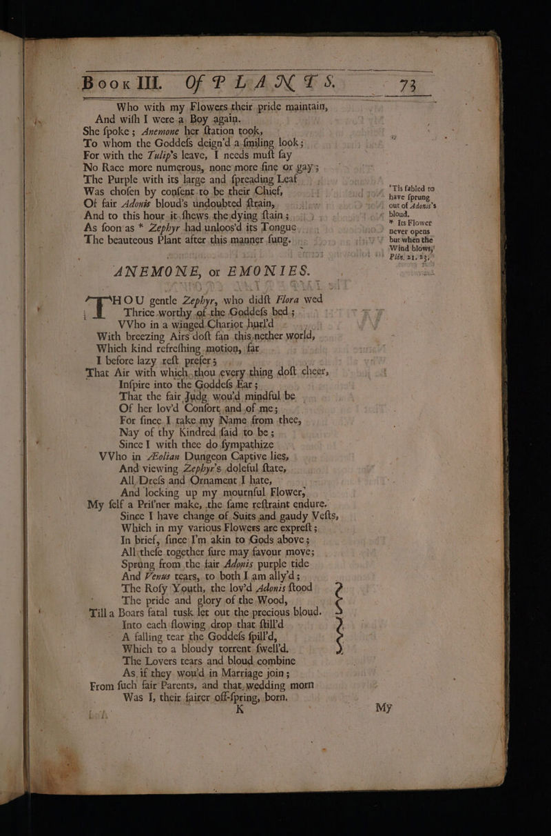 BooxkIL OF PLANT S. a3 Who with my Flowers.their pride maintain, Ay And wifh I were.a, Boy again. She fpoke ; Avemone her {tation took, To whom the Goddefs deign’d afmiling look; For with the Zu/ip’s leave, I needs muft fay | No Race more numerous, none more fine or yay; | The Purple with its large and fpreading Leaf - Was chofen by confent.to be their Chief, . A anth ae fabled to he Ot} fair Adonis bloud’s undoubted ftrain, as “Seah pe sae | And to this hour it,fhews the dying ftain; ... ) , _-« bloud. As foon‘as * Zephyr had.unloos’d its Tongue ‘ besa The beauteous Plant after this manner fung. .. “) but when the + Wind blows;' Plin, 21023; ANEMONE, o: EMONIES. : HOU gentle Zephyr, who didft Flora wed i. 1 Thrice worthy ,of the Goddefs bed; - | VVho in a winged-Chariot hurld - With breezing Airs doft fan this,nether world, ‘ | _ Which kind refrefhing motion, far. . I before lazy xreft. prefer 5 That Air with which,chou every thing doft cheer, ; Infpire into the Goddefs Ear ; That the fair Judg. wou'd mindful be. . | Of her lov’d Confort.and.of.me; | | For fince I. take. my Name. from thee, | Nay of thy Kindred aid to be ; | ee Since I with thee do fympathize | VVho in #oliax Dungeon Captive lies, . And viewing Zephyr’s. doleful ftate, All. Drefs and Ornament J hate, And locking up my mournful Flower, My {elf a Prifner make, the fame reftraint endure. Since I have change of Suits and gaudy Vefts, Which in my various Flowers are expretft ; | In brief, fince I’m akin to Gods above ; | All:thefe together fure may favour move; Sprang from the fair Adozis purple tide | And Venws tears, to both I am ally’d; 5 | The Rofy Youth, the lov’d Adonis ftood ¢ &amp; The pride and glory of the Wood, ) Till a Boars fatal tusk let out the precious bloud. | - nro each:flowing drop thar ftill’d big ~ A falling tear the Goddefs fpill’d, | j _. Which to a bloudy torrent {well'd. hi The Lovers tears and bloud combine | As. if they. wowd, in Marriage join ; From fuch fair Parents, and that, wedding morn Was I, their fairer off-fpring, born. i K {