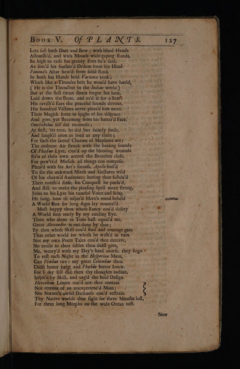wail: ee So high to raife his greedy Ears he’s faid, As forced his feather’d Di’'dem from ‘his Head. Pomona’s Altar hew’d from folid? Rock uM In both his Hands bold Varicoca took ; ( He is the Thund’rer in the Zzdian world ) ° Buc at the firft fweet firain forgor ‘his hear, Laid down the ftone, and us’d it for a Seat® His ravifli'd Ears the peaceful founds devour, His hundred Vitims: never ‘pleas’d him more. Their Magick force:in {pight of his difgrace And _ gore ,yet {treaming Rah his batter'd Face, — Omelichilus {elf did reconcile ; Ac firft) ’tis true, he did bur faintly fmile, For pow’rful Mufick all things can compofe. Pleas’d with his Art's fuccefs, Apoélo {mil'd To fee the aukward Mirth and* Geftures wild Ot his charm’d Audience; having thus fubdu’d - Their ravifh’d fenfe, his Conqueft he purfu’d, And ftill to make the pleafing Spell more agi 8 Joins to his Lyre his tuneful Voice and Song.’ A.World that for long Ages lay conceal’d. Moft happy thou whofe Fancy cou’d defery A World feen onely by my circling: Eye. Thou. who alone in Toils haft equal’d’ me, Great Alexander is out-done by thee ; That other world for which he wifh’d in vain. No credit to their fables thou didft give, Nor terrour of an unexperienc’d Main; = + Nor Nature’s awful Darknefs cou’d reftrain. For three long Months on the aide Ocean roft. : | | ¢ 5c aap Cit enced OY g DP arte lke ad et 23 Hogi satec’