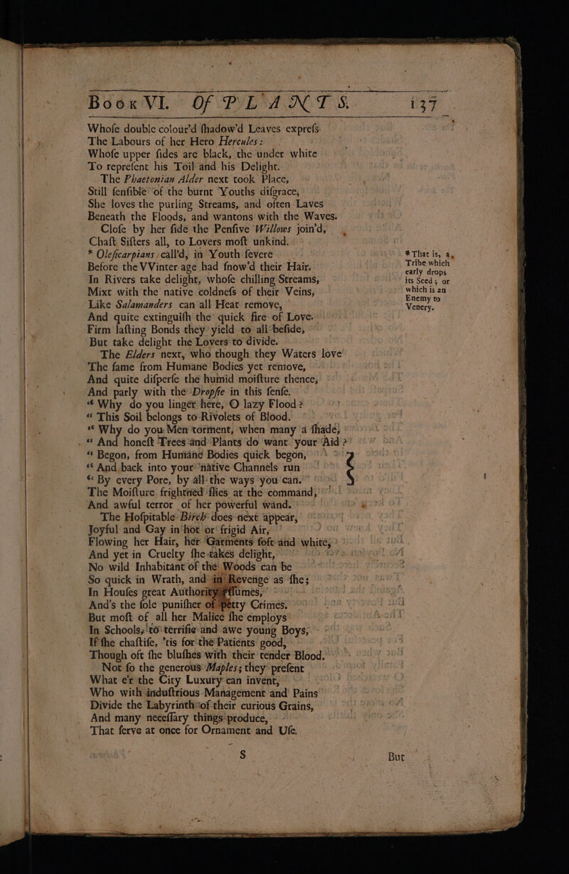 eee - « } Book VI Of PLANT S.. 137 Whole double colour’d fhadow’d Leaves exprefs The Labours of her Hero Hercules: 2 Whofe upper fides are black, the under white To reprefent his Toil and his Delight. The Phaetonian Alder next took Place, Still fenfible “of the burnt Youths difgrace, | She loves the purling Streams, and often Laves Beneath the Floods, and wantons with the Waves. Clofe by her fide the Penfive Willows join'd, Chaft, Sifters all, to Lovers moft unkind. | . * Oleficarpians -calfd, in Youth fevere , | * That is, a, Before the VVinter-age had fnow'd their Hair. ib Wie piss In Rivers take delight, whofe chilling Streams, “its Seed; or Mixt with the native coldnefs of their Veins, + which is an : \ Enemy to Like Salamanders can all Heat remoye, i Venery. And quite extinguifh the’ quick fire of Love. Firm lafting Bonds they: yield to all’befide, But take delight the Lovers to divide. The Elders next, who though they Waters love The fame from. Humane Bodies yet remove, And quite difperfe the humid moifture thence, And parly with the’ Dropfe in this fenfe. » “ Why do you linger here, O lazy Flood? « This Soil belongs to Rivolets of Blood. wow *© Why do you. Men torment, when many 4a fhade, ° ‘¢ And back into your’ ‘native Channels run *« By every Pore, by all:the ways you can.” ©). The Moifture, frightéd ‘flies at the command, -' And awful terror of her powerful wand.) - 2? The Hofpitable: Birch’ does next appear, Joyful and Gay in‘hot or‘ frigid Air, > “ Begon, from Humiahe Bodies quick begon, |» : And yet in Cruelty fhe-takes delight, No wild Inhabitant of the: Woods can be > So quick in Wrath, and in Revenge as fhe; ~ In Houfes great Authorityflumes,’ © ae Anid’s the fole punifher of petty Crimes. 9° sh But moft of all her Malice fhe employs’ } eas SSH In Schools, 'to' terrifie and awe young Boys, Though oft fhe blufhes with ‘their tender Blood.» Not fo the generous’ Maples; they prefent What e’r the City Luxury can invent, ~ Who with dinduftrious Management and’ Pains Divide the Labyrinthsof-their curious Grains, And many: neceffary things produce, ° -' ’ That ferve at once for Ornament and Ufe. - S niet But | Perr s M6 IEA eye — a eatmena A EN RS I a ag OE = BSS NA one SR eS A