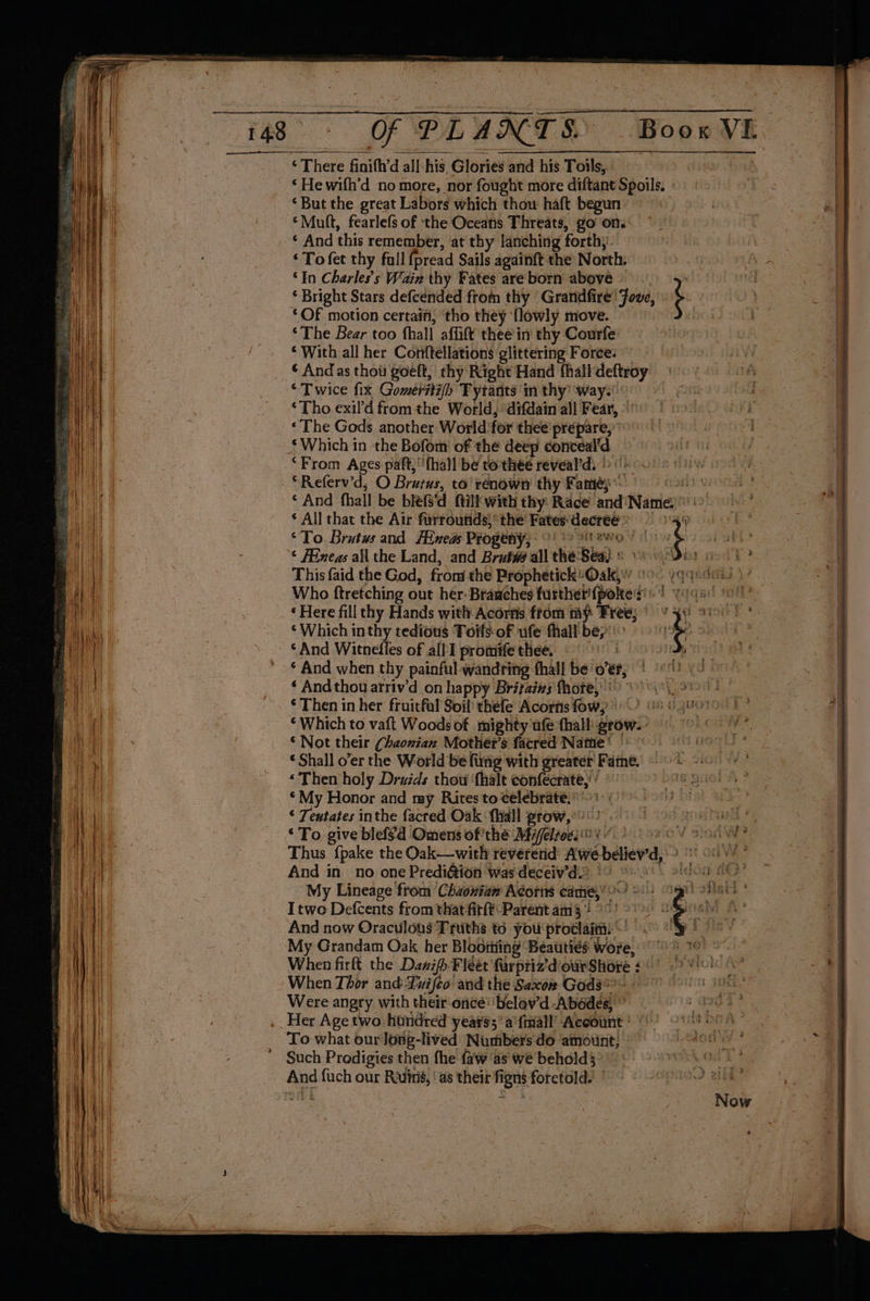 ERB OF PLANTS Boow VE ‘ There finifh’d all:his, Glories and his Toils, Bree ‘Hewifh'd nomore, nor fought more diftant Spoils. ‘But the great Labors which thou haft begun ‘Mult, fearlefs of the Oceans Threats, go ons * And this remember, at thy lanching forth,’ ‘To fet thy fall fpread Sails againft the North. “In Charles's Wain thy Fates are born aboye Pty) ‘ Bright Stars defcended from thy ‘Grandfire! Jove, ‘ ‘OF motion certaifi, ‘tho they {lowly move. ‘The Bear too fhall affift thee in thy Courfe ‘With all her Conftellations glittering Force: ~ * Andas thou goeft, thy Right Hand fhall deftroy ‘Twice fix Gomeérsti/h Tyrants in thy! ‘way. © ‘Tho exil'd fromthe World, ‘difdain all Fear, » «The Gods another World 'for thee’ prepare,” $ Which in the Bofom' of the deep conceal'd “From Ages paft,;‘'{ha}l be to thée reveal’d, >). | - *Referv’d; O Brutus, to’ renown thy Fame)’ airy ‘And fhall be blefs'd ftillwith thy Race and'Name'\> ‘ All that the Air furroutids) the Fates'decrees 4) “To. Brutus and [ined Progeny, 9) > ewoys ¢ Fineas all the Land, and Brut#@ all the-Seaj s 1) 0 This faid the God, from the Prophetick Oak, (00 yqqudou ) Who ftretching out her. Braaches further {pokes *! . ‘Here fillthy Hands with Acorns ftom my Free; ¥ 34) 9 ‘Which inthy tedious Toils- of ufe thall bey ‘And Witnedles of alll promife thee. < | ‘© And when thy painful wandring fhall be' oer, ‘ Andthou atriv’d on happy Britaiws fhote,)) 9) \\\ 91! ‘Then in her fruitful Soil’ thefe Acorns fow, 8 6400) © Which to vaft Woods of mighty ufe thall grow. ’ © Not their (haonian Mother's facred Natie* ° | * Shall o’er the World be fing with greater Fame. - ‘Then holy Drzids thou ‘fhalt eonfecrate,’ ’ ‘My Honor and my Rites to celebrate. ° ‘ Teutates inthe facred Oak {Wall grow,°!) pL ‘ To give blefsd Omens of'the Mifeltoes > or 0) S90 Thus fpake the Oak—with reverend’ Awe believ'd,'? 0 And in no one Predi&ion was deceiv’d) 9 oo \ eicod 8 My Lineage from Chzonian Acorns came,’?’ > : ARES: : Itwo Defcents from that firft-Parent am °°! > And now Oraculous Truths td you'protlaim: ~ My Grandam Oak her Blooming Beauties wore, °° When firft the Dawifh-Fleet farpriz’'diowrShore ¢° 5 01 When Thor and-Luifeo and the Saxon Gods? Were angry with their once’ 'belav'd Abodes, ” .. Her Age two hundred years’ a'fmall’ Account | | To what our long-lived Numbers'do amount; Such Prodigies then fhe faw as we behold} And fuch our Ruins, ‘as their figns foretold? ’