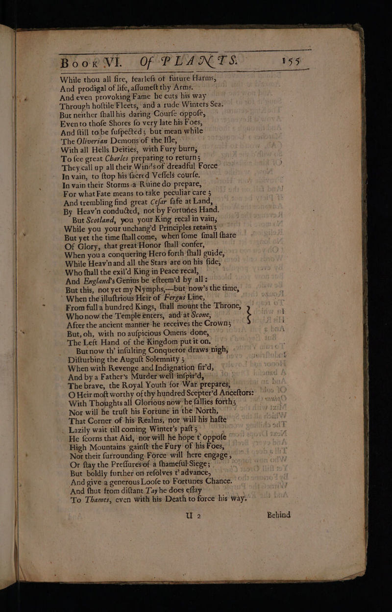 While thou all fire, fearlefs of future Harms, And prodigal of life, affumeft thy Arms. And even provoking Fame he cuts his way Through hoftile Fleets, and a rude Wintets Sea. But neither fhall his daring Courfe oppofe, Evento thofe Shores fo very late his Foes, And ftill tobe fufpected, but mean while ‘The Oliverian Demons of the Ifle, » To fee great Charles prepating toreturn; They call up all their Winds of dreadful Force In vain, to {top his facred Veffels courfe. In vain their Storms:a Ruine do prepare, | For what Fate means to take peculiar care 5 And trembling find great Cefar fafe at Land, | By Heav’n conduded, not by Fortunes Hand. But Scotland, you your King recal in vain, While you your unchang’d Principles retains | But yet the time fhallcome, when fome {mall fhare Of Glory, that great’Honor fhall confer, : When you a conquering Hero forth ‘fhall guide, While Heav’n and all the Stars are on his fide, Who fhall the exil’d King in Peace recal, | And England’s Genius be efteem’d by all: But this, not yet my Nymphs,—but now’s the time, * When the illuftrious Heir of Fergas Line, ' Who now the Temple enters, and’ at Score, After the ancient manfier he receives the Crown; But, oh, with no aufpicious Omens done, The Left Hand of the Kingdom put it on. But now th’ infulting Conqueror draws nigh, When with Revenge and Indignation fir’d, And by a Father’s Murder well ‘infpir’d, The brave, the Royal Youth for War prepares, With Thoughts all Glorious now’ he fallies forth; Nor will he truft his Fortune in the North, ~ That Corner of his Realms, nor,'will'his hafte He {corns that Aid, nor will he hope t oppofe High Mountains ‘gainft the F ury of his Foes, Nor their furrounding. Force will here engage, Or ftay the Prefluresiof a fhamefukSiege; But boldly further on refolves t’ advance, , And give a generous Loofe to Fortunes Chance. “ And fhut from diftant Tay he does effay | To Thames, even with his Death to force his way. asa aaal em i . . , > ‘i Seca Sct lal A sib BETES fly pire <0 SN la ia a a yt i eager I iy Sa Pat a