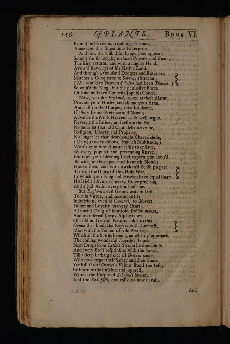 Behind he leaves his trembling Enemies, Amaz’d at this ftupendous Enterprife. And now the wifh'd for happy Day appears, _ Sought for fo long by Britain’s Prayers and Tears; The King returns, and with a mighty Hand, Avow’d Revenger of hts Native Land. Marches a Conqueror to Sabriza’s Streams 5 (Ah, wou’d to Heaven Sabriza had been Thames. ) So with’d the King, but the perfuafive Force Of kind miftaken Councils {topt his.Courfe, Now, warlike Exgland, rouze at thefe Alarms, Provide your Horfes, and-affume your Arms, And fall on the Ufurper, now for fhame, If Piety be not Pretence and Name ; Advance the Work Heaven has fo well begun, Revenge the Father, and reftore the Son... . No more let that old Cant deftructive be, Religion, Liberty,and Property. ? No longer let that dear-bought Cheat delude, (Oh you too credulous, fenfelefs Multitude, ) Words only form'd. .more-ealily to enflave, By every popular and pretending Knave, Be wife, at the expence.of fo. much Bloods . To reap the Glory.of this. Holy War, © In which your King and Heaven have equal fhare. His Right Divine. let every, Voice proclaim, And a juft Ardor every Soul inflame. But Exgland’s evil Genius, watchful {till To ruin Virtue, and: incourage Ill; . Induftrious, even as Cromel,.to fubvert Honor and Loyalty inevery Heart 5 A baneful Drug of four-fold Poifon makes, And an infernal fleepy Afp he takes f} ly Of cold and fearful Nature,-adds tothis,.. : . } Opium that binds the Nerves, with..Lazinefs, Mixt with the Venom of vile Avarice.:. Which all the Spirits benum,;as when y’ approach The chilling wonderful Torpedo’s. Touch, Next Drops from Lethe’s Stream he doesinfufe, . And every Breft befprinkles with the. Juice, Till a deep Lethargy o’er all Britain. came,. Who now forgot their Safety and their Fame. Yet ftill Great Charles’s Valour ftood the Teft ; By Fortune tho forfaken and oppreft, Witnefs the Purple of Sabriza’s Stream, And the Red. Hi, not call'd fo now in vain, b