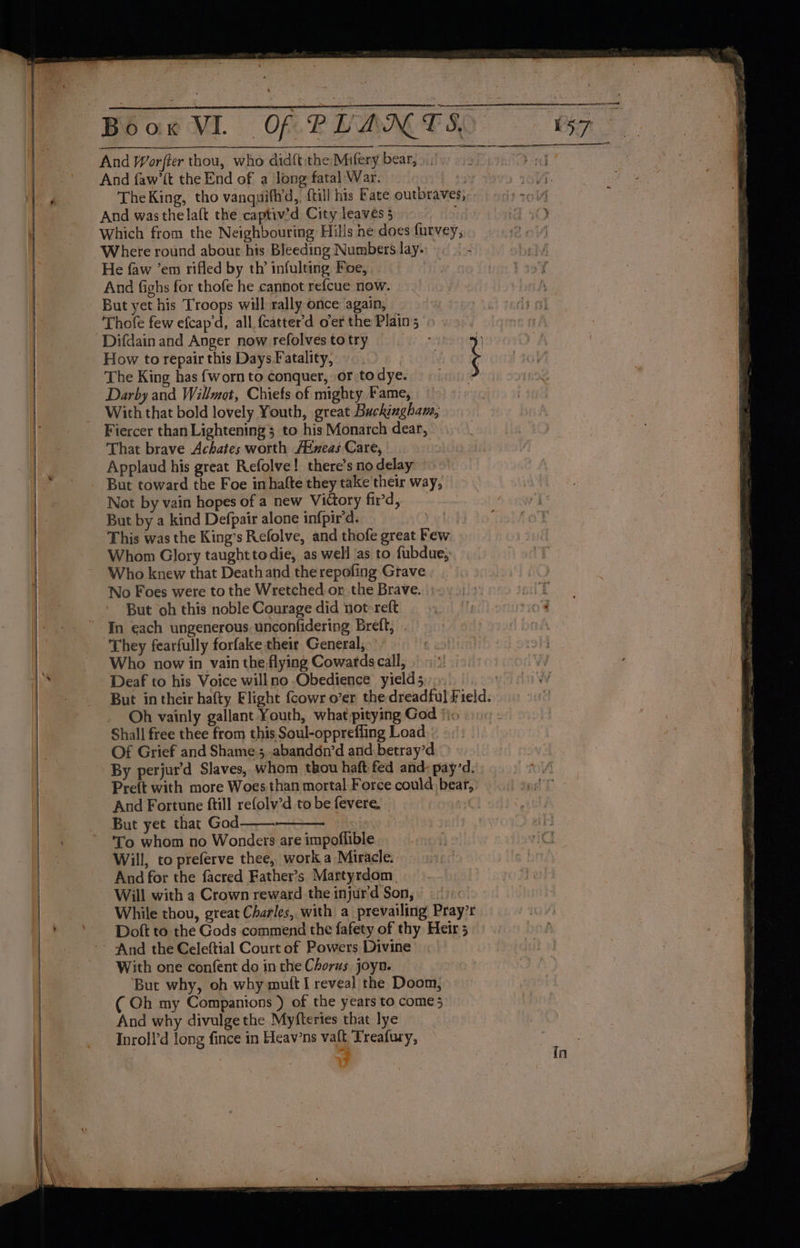 And Worfter thou, who didft the Mifery bear, » | And faw’ft the End of a ‘long fatal War. iy The King, tho vanquifld,, {till his Fate outbraves, And wasthelalt the captiv’d City leaves 5 ; Which from the Neighbouring Hills he does furvey, Where round about his Bleeding Numbers lay. He faw ’em rifled by th’ infulting Foe, | And fighs for thofe he cannot refcue now. But yet his Troops will rally once again, Thofe few efcap'd, all fcatter’d oer the Plain Difdain and Anger now refolvestotry —— - | How to repair this Days.Fatality, ¥ ‘ The King has {worn to conquer, or to dye. Darby and Willmot, Chiefs of mighty Fame, Wich that bold lovely Youth, great Buckingham, That brave Achates worth /Pixeas Care, Applaud his great Refolve! there’s no delay But toward the Foe inhalte they take their way, Not by vain hopes of a new Victory fird, But by a kind Defpair alone infpir'd. This was the King’s Refolve, and thofe great Few Whom Glory taught todie, as well ‘as to fubdue, No Foes were to the Wretched. or the Brave. But oh this noble Courage did not-reft “They fearfully forfake their General, Who now in vain the flying Cowards call, Deaf to his Voice willno Obedience yields _ Oh vainly gallant Youth, what pitying God *}. Shall free thee from this Soul-oppreffing Load | Of Grief and Shame ;,.abandon’d and,betray’d By perjur’d Slaves, whom thou haft fed and: payd. Preft with more Woes.than mortal Force could bear, And Fortune ftill refolv’d to be fevere, - To whom no Wonders are impoflible Will, to preferve thee, work.a Miracle. And for the facred Father’s Martyrdom, Will with a Crown reward the injur'd Son, While thou, great Charles, with a prevailing Pray’r Doft to the Gods commend the fafety of thy Heir 5 With one confent do in the Chorus joyn. But why, oh why mutt I reveal the Doom, ( Oh my Compantons ) of the years to come 5 And why divulge the Myfteries that lye Inroll’d long fince in Heav’ns vaft Treafury,