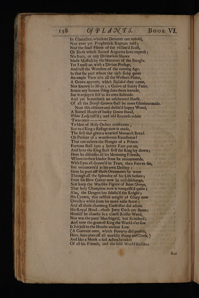 re SE a, eT TO ne en nema an ee ~ = <r 4 nw apo IE “ oes a ee - = = = ~ 2 gro ——— OF PLANTS In Characters which no Dreamer can unfold, Nor ever yet Prophetick Rapture told 5 Nor the {mali Fibres of the vittim’d Beaft, Or Birds which Sacred Auguries have expreft 5 No Stars, or any Divination Shows Made Myftick by the Murmurs of the Boughs, Yet I muft on, with a Divine Prefage, And tell the Wonders of the coming Age. In that far part where the rich Salop gains Anample View o’er all the Weftern Plains, A Grove appears, which Bofcobel they name, Not known to Maps 5 a Grove of {canty Fame, Scarce any ‘human thing does there intrude, But it enjoys it felf in 1ts own Solitude. And yet henceforth no celebrated Shade, Near this obfcure and deftin’d happy Wood, A Sacred Houle of lucky Omen f{tood, White Lady call’d 5 and old Records relate >T was once To Men of Holy Orders confecrate ; But toa King a Refuge now is made, Be Oh Prefent of a wonderous Excellence! That can relieve the Hunger of a Prince. Fortune fhall here a better Face put on, And here the King fhall firft the King lay down; Here he difmifles all his Mourning Friends, Whom totheir kinder Stars he recommends, But unconcern’d at his own Deftiny : Here he, puts off thofe Ornaments he wore Through all the Splendor of his Life before 5 Even his Blew Garter now he will difcharge, Nor keep the Warlike Figure of Saint George, That holy Champion now is vanquifh’d quite 5 Alas, the Dragon has fubdu’d the Knight 5 His Crown, that reftlefs weight of Glory now Divetts.a while from his more eafie Brow : And all thofe charming Curls that did adorn His Royal Head—thofe Jetty Curls are thom; Himfelf he cloaths ina coarfe Ruflet Weed, Nor was the poor Man feign’d, but fo.indeed ; And now the greateft King the World eer faw Is {ubject to the Houfes ancient Law. — - (A Convent once, which Poverty did profefs, And like a Monk a fad Adieu hetakes OF all his Friends, and the falfe World forfakes. ee a ee ee ae een as , res