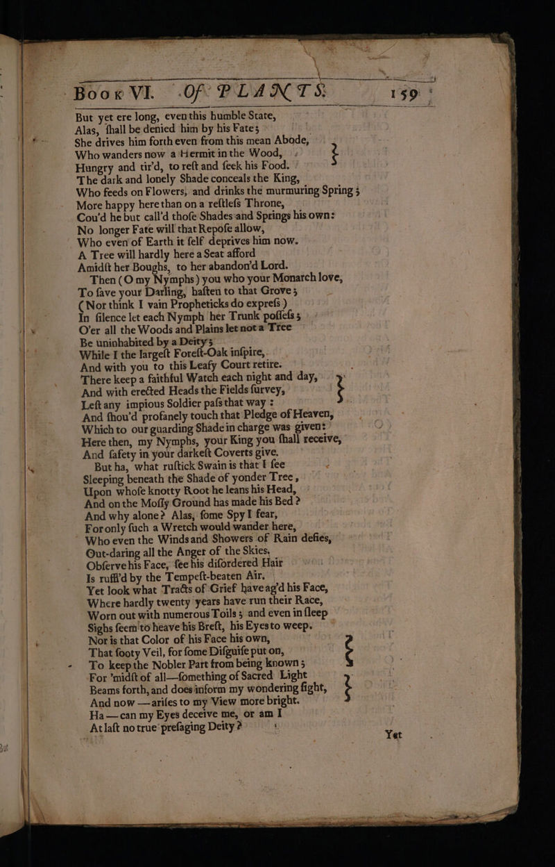 <7 naar als : ee \ aie y TORI Hk AY . br ~ : “Of PLANTS 159° Alas, fhall be denied him by his Fates © | She drives him forth even from this mean Abode, - Who wanders now a ‘Hermit inthe Wood, ; 2 Hungry and tird, to reft and feek his Food. . The dark and lonely Shade conceals the King, Who feeds on Flowers, and drinks the murmuring Spring 3 More happy here than ona reftlefs Throne, Cou’d he but call’d thofe Shades‘and Springs his own: No longer Fate will that Repofe allow, Who even of Earth it felf deprives him now. A Tree will hardly here a Seat afford Amidft her Boughs, to her abandon’d Lord. | Then (O my Nymphs) you who your Monarch love, To fave your Darling, haften to that Grove ; (Nor think I vain Propheticks do exprefs ) In filence let each Nymph ‘her Trunk poffefss O’er all the Woods and Plainsletnota Tree Be uninhabited by a Deity While I the largelt Foreft-Oak infpire,. And with you to this Leafy Court retire. There keep a faithful Watch each night and day, > And with erected Heads the Fields furvey, Left any impious Soldier pafs that way : ; And fhou’d profanely touch that Pledge of Heaven, Which to our guarding Shade in charge was given’ ’ Here then, my Nymphs, your King you fhall receive, And fafety in your darkeft Coverts give. But ha, what ruftick Swain is that f fee 4 Sleeping beneath the Shade of yonder Tree, Upon whofe knotty Root he leans his Head, And onthe Mofly Ground has made his Bed ? And why alone? Alas, fome Spy I fear, For only fuch a Wretch would wander here, Out-daring all the Anger of the Skies, Obferve his Face, fee his difordered Hair Is ruff’d by the Tempeft-beaten Air. | Yet look what Tratts of Grief haveag’d his Face, Where hardly twenty years have run their Race, Worn out with numerous Toils ; and even in fleep Sighs feem'to heave ‘his Breft, hisEyesto weep. Nor is that Color of his Face his own, That footy Veil, for fome Difguife put on, ¢ To keep the Nobler Part from being known 5 For ’midft of ali—fomething of Sacred Light Beams forth, and does inform my wondering fight, And now —arifes to my View more bright. Ha—can my Eyes deceive me, or am I